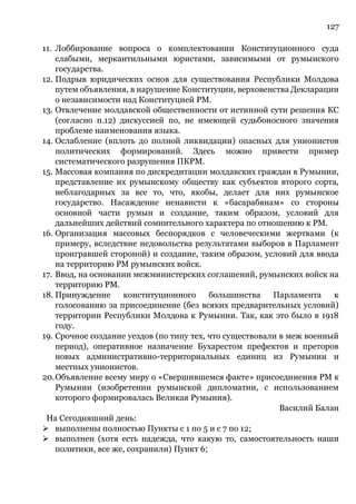 127
11. Лоббирование вопроса о комплектовании Конституционного суда
слабыми, меркантильными юристами, зависимыми от румынского
государства.
12. Подрыв юридических основ для существования Республики Молдова
путем объявления, в нарушение Конституции, верховенства Декларации
о независимости над Конституцией РМ.
13. Отвлечение молдавской общественности от истинной сути решения КС
(согласно п.12) дискуссией по, не имеющей судьбоносного значения
проблеме наименования языка.
14. Ослабление (вплоть до полной ликвидации) опасных для унионистов
политических формирований. Здесь можно привести пример
систематического разрушения ПКРМ.
15. Массовая компания по дискредитации молдавских граждан в Румынии,
представление их румынскому обществу как субъектов второго сорта,
неблагодарных за все то, что, якобы, делает для них румынское
государство. Насаждение ненависти к «басарабянам» со стороны
основной части румын и создание, таким образом, условий для
дальнейших действий сомнительного характера по отношению к РМ.
16. Организация массовых беспорядков с человеческими жертвами (к
примеру, вследствие недовольства результатами выборов в Парламент
проигравшей стороной) и создание, таким образом, условий для ввода
на территорию РМ румынских войск.
17. Ввод, на основании межминистерских соглашений, румынских войск на
территорию РМ.
18. Принуждение конституционного большинства Парламента к
голосованию за присоединение (без всяких предварительных условий)
территории Республики Молдова к Румынии. Так, как это было в 1918
году.
19. Срочное создание уездов (по типу тех, что существовали в меж военный
период), оперативное назначение Бухарестом префектов и преторов
новых административно-территориальных единиц из Румынии и
местных унионистов.
20.Объявление всему миру о «Свершившемся факте» присоединения РМ к
Румынии (изобретении румынской дипломатии, с использованием
которого формировалась Великая Румыния).
Василий Балан
На Сегодняшний день:
➢ выполнены полностью Пункты с 1 по 5 и с 7 по 12;
➢ выполнен (хотя есть надежда, что какую то, самостоятельность наши
политики, все же, сохранили) Пункт 6;
 