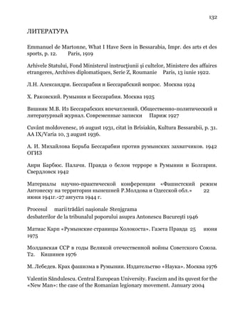 132
ЛИТЕРАТУРА
Emmanuel de Martonne, What I Have Seen in Bessarabia, Impr. des arts et des
sports, p. 12. Paris, 1919
Arhivele Statului, Fond Ministerul instrucţiunii şi cultelor, Ministere des affaires
etrangeres, Archives diplomatiques, Serie Z, Roumanie Paris, 13 iunie 1922.
Л.Н. Александри. Бессарабия и Бессарабский вопрос. Москва 1924
Х. Раковский. Румыния и Бессарабия. Москва 1925
Вишняк М.В. Из Бессарабских впечатлений. Общественно-политический и
литературный журнал. Современные записки Париж 1927
Cuvânt moldovenesc, 16 august 1931, citat în Brîsiakin, Kultura Bessarabii, p. 31.
AA IX/Varia 10, 3 august 1936.
А. И. Михайлова Борьба Бессарабии против румынских захватчиков. 1942
ОГИЗ
Анри Барбюс. Палачи. Правда о белом терроре в Румынии и Болгарии.
Свердловск 1942
Материалы научно-практической конференции «Фашистский режим
Антонеску на территории нынешней Р.Молдова и Одесской обл.» 22
июня 1941г.-27 августа 1944 г.
Procesul marii trădâri nașionale Stenjgrama
desbaterilor de la tribunalul poporului asupra Antonescu Bucureşti 1946
Матиас Карп «Румынские страницы Холокоста». Газета Правда 25 июня
1975
Молдавская ССР в годы Великой отечественной войны Советского Союза.
Т2. Кишинев 1976
М. Лебедев. Крах фашизма в Румынии. Издательство «Наука». Москва 1976
Valentin Săndulescu. Central European University. Fascizm and its quvest for the
«New Man»: the case of the Romanian legionary movement. January 2004
 