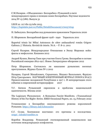 133
С.М.Назария. «Объединение» Бессарабии с Румынией в свете
международного права и позиция самих бессарабцев. Научные ведомости
2014 № 15 (186). Выпуск 31
LEGE nr. 217 din 23 iulie 2015.
https://legislatie.just.ro/Public/DetaliiDocument/170057#top
Н. Бабилунга. Бессарабия под румынским правлением Тирасполь 2020
П. Шорников. Бессарабский фронт 1918 - 1940 Тирасполь 2011
Raportul trimis lui Mihai Antonescu de către ambasadorul român Grigore
Gafencu // Historia. Revistă de istorie. Nr.6. – Р. 8-11. 2011
Сергей Назария. Международные Отношения в Эпоху Мировых войн:
факты и мифология. Кишинев 2012
Андрей Кушко, Виктор Таки при участии Олега Грома. Бессарабия в составе
Российской империи 1812-1917. Новое Литературное обозрение 2012
Петр Шорников. Состоялось ли наказание румынских военных
преступников. Журнал Русин № 2 2012
Назария, Сергей Михайлович, Спрынчанэ, Михаил Васильевич, Фуртунэ
Пётр Григорьевич. НАУЧНЫЙ ЭЛЕКТРОННЫЙ ЖУРНАЛ INNOVA №2(7)
Провозглашение молдавской Республики в 1917 г. И интерпретации этого
события в современной историографии 2017
Т.Г. Битков Румынский европеизм и проблемы национальной
идентичности. Москва 2020
The Legionary Phenomenon: A Romanian Fascist Manifesto. «Transnational
History of the Far Right» Series. ERES Occasional Papers, no. 13, February 2022
Установление в Бессарабии оккупационного режима королевской
Румынии. https://library.md/Libmonster
С.Г. Суляк. Хоотинское восстание: его причины и последствия.
sergei_suleak@rambler.ru
Коробов Владимир. Румынский этатизированный национализм как
источник международных конфликтов.
 
