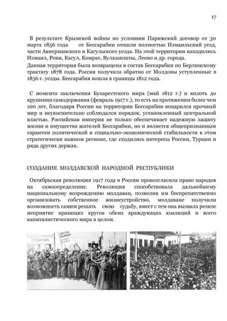 17
В результате Крымской войны по условиям Парижский договор от 30
марта 1856 года от Бессарабии отошли полностью Измаильский уезд,
части Аккерманского и Кагульского уезда. На этой территории находились
Измаил, Рени, Кагул, Комрат, Вулканешты, Леово и др. города.
Данная территория была возвращена в состав Бессарабии по Берлинскому
трактату 1878 года. Россия получила обратно от Молдовы уступленные в
1856 г. уезды. Бессарабия вошла в границы 1812 года.
С момента заключения Бухарестского мира (май 1812 г.) и вплоть до
крушения самодержавия (февраль 1917 г.), то есть на протяжении более чем
100 лет, благодаря России на территории Бессарабии воцарился прочный
мир и неукоснительно соблюдался порядок, установленный центральной
властью. Российская империя не только обеспечивает надежную защиту
жизни и имущества жителей Бессарабии, но и является общепризнанным
гарантом политической и социально-экономической стабильности в этом
стратегически важном регионе, где сходились интересы России, Турции и
ряда других держав.
СОЗДАНИЕ МОЛДАВСКОЙ НАРОДНОЙ РЕСПУБЛИКИ
Октябрьская революция 1917 года в России провозгласила право народов
на самоопределение. Революция способствовала дальнейшему
национальному возрождению молдаван, позволив им беспрепятственно
организовать собственное жизнеустройство, молдаване получили
возможность самим решать свою судьбу, вмест с тем она вызвала резкое
неприятие правящих кругов обеих враждующих коалиций и всего
капиталистического мира в целом.
 