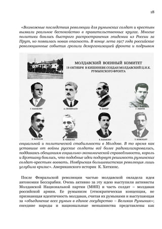18
«Возможные последствия революции для румынских солдат и крестьян
вызвали реальное беспокойство в правительственных кругах. Многие
политики боялись быстрого распространения эпидемии из России за
Прут, но появилась новая опасность. В конце лета 1917 года российские
революционные события грозили дезорганизацией фронта и подрывом
социальной и политической стабильности в Молдове. В то время как
уставшие от войны русские солдаты всё более радикализировались,
поддаваясь обещаниям социально-экономической справедливости, король
и Брэтиану боялись, что подобные идеи подорвут решимость румынских
солдат-крестьян воевать. Ноябрьская большевистская революция лишь
углубила кризис». Американского историк К. Хиткинс.
После Февральской революции частью молдавской овладела идея
автономии Бессарабии. Очень активно за эту идею выступили активисты
Молдавской Национальной партии (МНП) и часть солдат – молдаван
российской армии. Ее румынизм (этнократическая концепция, не
признающая идентичность молдаван, считая их румынами и выступающая
за «объединение всех румын в единое государство – Великая Румыния»;
соседние народы и национальные меньшинства представлены как
 