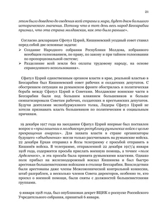 21
этом было доведено до сведения всей страны и мира, будет днем большого
исторического значения. Потому что в тот день весь народ Бессарабии
признал, что эта страна молдавская, как это было раньше».
Согласно декларации Сфотул Цэрий, Кишиневский уездный совет ставил
перед собой две основные задачи:
➢ Создание Народного собрания Республики Молдова, избранного
всеобщим голосованием, по праву, по закону и при тайном голосовании
по пропорциональной системе;
➢ Разделиние всей земли без оплаты трудовому народу, на основе
справедливого использования».
Сфатул Цэрий единственным органом власти в крае, реальной властью в
Бессарабии был Кишиневский совет рабочих и солдатских депутатов. С
обострением ситуации на румынском фронте обострилась и политическая
борьба между Сфатул Цэрий и Советами. Молдавские воинские части в
Бессарабии были под большим влиянием большевиков и больше
симпатизировали Советам рабочих, солдатских и крестьянских депутатов.
Будучи деятелями мелкобуржуазного толка, Лидеры Сфатул Цэрий не
хотели признавать власть большевиков по политическим и социальным
причинам.
19 декабря 1917 года на заседании Сфатул Цэрий впервые был поставлен
вопрос о «приглашении в молдавскую республику румынских войск с целью
прекращения анархии». Для захвата власти в стране организаторы
будущего «объединения» могли только рассчитывать на румынские войска.
22 декабря Ерхан отправил в Яссы телеграмму с просьбой отправить в
Кишинёв войска. В телеграмме, отправленной 22 декабря 1917/4 января
1918 года, содержится просьба прислать военную помощь, а точнее «полк
Арделенеск», и эта просьба была принята румынскими властями. Однако
полк прибыл на железнодорожный вокзал Кишинева и был быстро
арестован большевистскими войсками в столице Бессарабии. Впоследствии
были арестованы даже члены Межсоюзнической контрольной комиссии,
штаб разграблен, а несколько членов Совета директоров, особенно те, кто
просил о военной помощи, были сняты с должностей большевистскими
группами.
9 января 1918 года, был опубликован декрет ВЦИК о роспуске Российского
Учредительного собрания, принятый 6 января.
 