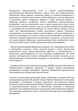 28
Заамурский кавалерийский полк и отряд красногвардейцев,
организованный Фронтом-Отделом. После того как трансильванцы
отказались сдать оружие, завязалась драка, их наконец разоружили и
арестовали, потеряв пять-шесть солдат убитыми и многих ранеными,
а выживших затем отправили обратно в Киев. Попытки Эрхана и
Инкульца убедить молдавские войска освободить трансильванцев,
утверждая, что они находились лишь в пути, провалились после того,
как пленные солдаты заявили, что их послали захватить склады румын
и ликвидировать большевиковОднако, по словам Василе Тутулы, после
того, как трансильванских солдат арестовали, избили, заставили
маршировать по улицам города в рваной форме, над ними издевались и
оплевали, некоторые из них были затем силой освобождены молдавскими
войсками, которые предложили им убежище в казармах, в то время как,
по словам Дорина Добрынку, трансильванцы были освобождены через
несколько дней в связи с вводом румынских войск в Бессарабию».
Послы союзных держав официально заявили, что: «ввод румынских войск
в Бессарабию является чисто военной акцией с целью обеспечения
нормального тыла русско-румынского фронта в соответствии с
правилами, существующими во всех воюющих государствах. По этой
причине ввод румынских войск в Бессарабию не может повлиять ни на
существующую политическую ситуацию в Бессарабии, ни на будущее
этой страны».
9 января 1918 года, был опубликован декрет ВЦИК о роспуске Российского
Учредительного собрания, принятый 6 января. Угроза иностранной
интервенции ускорила признание Советами Молдавской правительства
большевиков как центральной власти России.
За день до вступления румынской армии в Кишинев 12 января 1918 года
командующий румынской армией генерал Презан обратился к населению
Бессарабии с воззванием в котором пояснялось, что румынские войска
вступили в край по приглашению Сфатул Цэрий в целях охраны оружейных
и продовольственных складов и обеспечения заготовки и перевозки
провианта для снабжения русских и румынских войск Румынского фронта.
Он лицемерно опровергал слухи о том, будто Румыния хочет оккупировать
Бессарабию.
 