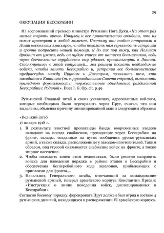 29
ОККУПАЦИЯ БЕССАРАБИИ
Из воспоминаний премьер министра Румынии Иога Дуки.«На этот раз
нельзя терять время. Инкулец и все правительство ожидали, что их
самих арестуют в любой момент. Поэтому они тайно отправили в
Лаши нескольких эмиссаров, чтобы показать нам серьезность ситуации
и срочно попросить нашей помощи. Я до сих пор вижу, как Пеливан
дрожит от ужаса, ведь он чудом спасся от натиска большевиков, ведь
через бесчисленные трудности ему удалось проскользнуть в Лашши.
Столкнувшись с этой ситуацией... мы решили послать необходимые
войска, чтобы занять Бессарабию и, устранив все большевистские
предрассудки между Прутом и Днестром, позволить тем, кто
находится в Кишиневе (т. е. руководителям Совета страны), выполнить
последнюю формальность: торжественное объединение разделенной
Бессарабии с Родиной». Duca I. G. Op. cit. p.49
Румынский Главный штаб в своих указаниях, адресованных войскам,
которые необходимо было переправить через Прут, считал, что они
выделены, объясняя причину инициированной акции следующим образом:
«Великий штаб
17 января 1918 г.
1. В результате злостной пропаганды банды вооруженных злодеев
нападают на поезда снабжения, проходящие через Бессарабию на
фронт, склады, созданные на путях сообщения русско-румынских
армий, а также склады, расположенные у заводов-изготовителей. Таким
образом, под угрозой оказывается снабжение войск на фронте, а также
мирное население.
2. Чтобы положить конец этим недостаткам, было решено направить
войска для наведения порядка в районе этапов в Бессарабии и
обеспечения бесперебойного хода эшелонов, прибывающих с
припасами для фронта....
3. Начальник Генерального штаба, отвечающий за командование
румынской армией, генерал армейского корпуса Константин Презан:
«Инструкция о линии поведения войск, дислоцированных в
Бессарабии».
Согласно боевому порядку, форсировать Прут должен был отряд в составе 4
румынских дивизий, находящихся в распоряжении VI армейского корпуса.
 