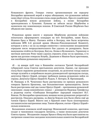 33
Румынского фронта. Генерал считал организованную им передачу
Бессарабии временной мерой и верил обещаниям, что румынские войска
сами уйдут оттуда. Его иллюзии очень скоро разбились. При его содействии
в Бессарабию вошли румынские войска, а позже Бессарабия
присоединилась к Румынии. Румыны не забыли заслуг Щербачёва и
назначили ему пожизненную пенсию. В Советской России Шербачев был
объявлен вне закона.
Румынская армия вместе с верными Щербачеву русскими войсками
попыталась сформировать плацдарм на юге Бессарабии, заняв Кагул,
Исакиев брод и Манту. Пытаясь войти в Болград, они были встречены
войсками ВРК 6-й русской армии (Военно-Революционный Комитет),
которым в ночь с 22 на 23 января совместно с несколькими молдавскими
отрядами после непродолжительного боя удалось их разоружить. были
вынуждены отойти из Болграда, Кагула, Леовы и Вулканешть. Гарнизону и
местным жителям Рени также удалось отразить атаку из-за границы, в то
время как русские генералы Коцебу, Дедюшин и Иванов были арестованы,
как пособники румынских оккупантов.
18 - 19 января 1918 года в Кишинёве состоялся Третий Бессарабский
губернский съезд Советов крестьянских депутатов. Здание, где проходил
съезд было окружено румынскими солдатами, на делегатов съезда навели
четыре пулемёта и потребовали выдать руководителей президиума съезда,
депутатов Сфатул Цэрий, которые требовали вывода румынских войск из
страны. Депутаты Сфатул Цэрий В. Рудьев, Т. Которос, В. Прохницкий,
Н. Панцырь и П. Чумаченко были расстреляны по приказу румынского
генерала Эрнеста Броштяну, как большевистские пропагандисты. Затем
были расстреляны ещё два члена Сфатул Цэрий – противников румынской
оккупации: лидер кишинёвских социал – демократов Надежда Гринфельд
и редактор газеты «Свободная Бессарабия» народный социалист Н.Г.
Ковсан. По Бессарабии прокатилась мощная волна румынских репрессий и
расстрелов. Опасаясь расправы, за Днестр бежали или были убиты ещё 49
членов Сфатул Цэрий. Вместо них в Краевой совет были кооптированы
соглашательски настроенные лица. Таким образом, состав «Сфатул Цэрий»
сильно изменился.
Большевики атаковали штаб-квартиру Межсоюзной комиссии, арестовав
солдат и чиновников государств Антанты, а также нескольких депутатов
Совета страны. Молдавские лидеры Эрхан и Инкулец были приглашены на
экстренное совместное заседание исполнительных комитетов Бессарабской
 