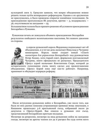 39
культурной лиги А. Грекулов заявили, что вопрос объединения можно
решить только путём всенародного референдума. Однако к их аргументам
не прислушались, и было проведено открытое поимённое голосование. За
присоединение проголосовало 86 депутатов, против — 3, воздержались —
36, отсутствовали на заседании — 25.
Большинством голосов было принято решение об условном присоединении
Бессарабии к Румынии.
Румынская печать не замедлила объявить присоединение Бессарабии
результатом свободного волеизъявления населения, без всякого давления
со стороны.
9 апреля румынский король Фердинанд подписывает акт об
объединении, и в тот же день назначает Инкульца и Чугуряну
министрами. Король также создает новый «Совет
министров для управления Бессарабией» под руководством
Петру Казаку, хотя старый совет, формально возглавляемый
Чугуряну, никто официально не распускал. Председателем
Сфатул цэрий назначают Константина Стере, который до
исторического голосования очень много сделал для провозглашения
объединения. Сфатул Цэрий пока ещё как-то работает. Например,
принимает и обсуждает аграрную реформу.
После вступления румынских войск в Бессарабию, уже после того, как
была но весь размах показана устрашающая кровавая мощь оккупации, в
Кишиневе происходил 3-й крестьянский съезд, избравший около 30
депутатов в Сфатул-Цэрий. Как отнесся к румынам этот съезд.
представлявший бессарабских крестьян-молдаван.
Несмотря на репрессии, несмотря на ввод румынских войск на заседания
съезда, несмотря на аресты членов сел да и растрел без суда почти всего
 