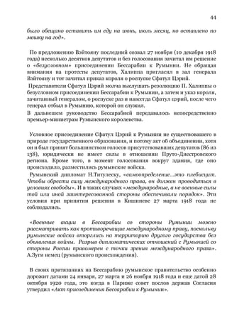 44
было обещано оставить им еду на июнь, июль месяц, но оставлено по
мешку на год».
По предложению Вэйтояну последний созвал 27 ноября (10 декабря 1918
года) несколько десятков депутатов и без голосования зачитал им решение
о «безусловном» присоединении Бессарабии к Румынии. Не обращая
внимания на протесты депутатов, Халиппа пригласил в зал генерала
Вэйтояну и тот зачитал приказ короля о роспуске Сфатул Цэрий.
Представители Сфатул Цэрий молча выслушать резолюцию П. Халиппы о
безусловном присоединении Бессарабии к Румынии, а затем и указ короля,
зачитанный генералом, о роспуске раз и навсегда Сфатул цэрий, после чего
генерал отбыл в Румынию, которой он служил.
В дальнешем руководство Бессарабией передавалось непосредственно
премьер-министрам Румынского королевства.
Условное присоединение Сфатул Цэрий к Румынии не существовашего в
природе государственного образования, и потому акт об объединении, хотя
он и был принят большинством голосов присутствовавших депутатов (86 из
138), юридически не имеет силы в отношении Пруто-Днестровского
региона. Кроме того, в момент голосования вокруг здания, где оно
происходило, разместились румынские войска.
Румынский дипломат Н.Титулеску, «самоопределение…это плебисцит.
Чтобы обрести силу международного права, он должен проводиться в
условиях свободы». И в таких случаях «международные, а не военные силы
той или иной заинтересованной стороны обеспечивали порядок». Эти
условия при принятии решения в Кишиневе 27 марта 1918 года не
соблюдались.
«Военные акции в Бессарабии со стороны Румынии можно
рассматривать как противоречащие международному праву, поскольку
румынские войска вторглись на территорию другого государства без
объявления войны. Разрыв дипломатических отношений с Румынией со
стороны России правомерен с точки зрения международного права».
А.Зуги немец (румынского происхождения).
В своих притязаниях на Бессарабию румынское правительство особенно
дорожит датами 24 января, 27 марта и 26 ноября 1918 года и еще датой 28
октября 1920 года, это когда в Париже совет послов держав Согласия
утвердил «Акт присоединения Бессарабии к Румынии».
 