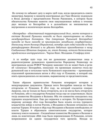 45
Но почему-то забывает дату 9 марта 1918 года, когда председатель совета
министров Авереску и министр иностранных дел Таке-Ионеску подписали
в Яссах Договор с представителем России Раковским, в котором были
обязательства Румынии вывести свои оккупационные войска в течении
двух месяцев из Бессарабии и в дальнейшем не вмешиваться во
внутреннюю и политическую жизнь Бессарабии.
«Бессарабия - единственный территориальный долг, место которого в
составе Великой Румынии никогда не было гарантировано ни одним
международным договором. Она (оккупация Румынией Бессарабии)
никогда не была никогда не признавалась западными государствами.
Поскольку этот договор (Парижский, октябрь 1920 года) никогда не был
ратифицирован Японией и не удалось добиться присоединения к нему
Соединенных Штатов Америки, он, этот договор, остался бесполезным
юридическим инструментом». Чарльз Кинг. Молдавия. Стэнфорд 2000
А 10 ноября 1920 года эти же румынские должностные лица в
радиотелеграмме румынского правительства Народному Комиссару по
иностранным делам РСФСР Чичерину заявляют что не может быть и речи
об «аннексии» Бессарабии, поскольку эта провинция является столь-же
румынской как и остальная часть Румынского королевства – провинцией,
отделенной произвольным актом в 1812 году от Румынии, к которой она
опять присоединилась по желанию, выраженному ее представителями.
Таким образом правительство Румынии игнорирует историю и
международные документы. Прежде всего Бессарабии никогда не была
отторгаема от Румынии. В 1812 году, на который ссылается генерал
Авереску, она не только не была отторгнута, но и не могла быть отторгнута
от Румынии, ибо и государства Румыния тогда еще не существовало. Были
тогда княжества Молдавия и Валахия. Оба эти княжества находились под
турецким владычеством. Еще раз вернемся к истории. По Бухарестскому
мирному договору 1812 года Бессарабия была изъята из-под турецкого
владычества войдя в состав России, а Молдавия и Валахия оставались под
властью Турции. И только в 1859 году Молдавия и Валахия освободились от
власти Турции и образовали самостоятельное государство, которое
поначалу имело название - Соединённые княжества Молдавии и Валахии и
лишь по конституции 1866 года было переименовано В Румынию, кстати
непризнанное ни одним государством того времени. Исходя из
 