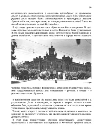 50
отказывались участвовать в занятиях, проводимых на румынском
языке. В умах молодых людей глубоко укоренилась идея о том, что только
русский язык может быть литературным и культурным языком.
Румынский язык, язык крестьян, ни к чему привести не может! Такие же
инциденты произошли по всей Бессарабии».
В 1922 году румынизация системы образования была завершена. В 1922
году сорок восемь начальных школ в городе Кишиневе были румынскими.
В это число входили одиннадцать школ, которые ранее были русскими, и
девять еврейских. Национальные меньшинства в городе могли посещать
частные еврейские, русские, французские, армянские и баптистские школы
или государственные школы для меньшинств – русских и евреев – с
румынским языком обучения.
В Кишиневском уезде из 184 начальных школ 181 была румынской и 3
украинскими. Даже в последних, в первом и втором классах языком
обучения был украинский, а начиная с третьего класса все предметы, кроме
украинского, преподавались на румынском языке.
Тем не менее вопрос о политической лояльности русских и молдаван по
возникал по прежнему. Считалось, что преподование румынского языка им
доверять нельзя.
В 1925 году Министерство обороны предупредило министерство
просвещения о деятельности коммунистов в Хотинской средней школе,
 