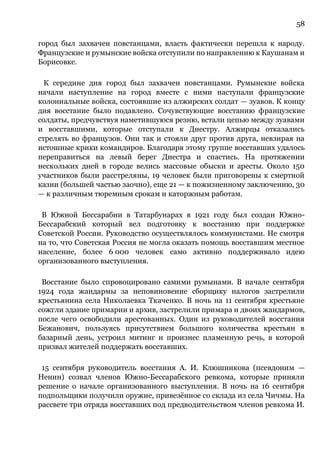 58
город был захвачен повстанцами, власть фактически перешла к народу.
Французские и румынские войска отступили по направлению к Каушанам и
Борисовке.
К середине дня город был захвачен повстанцами. Румынские войска
начали наступление на город вместе с ними наступали французские
колониальные войска, состоявшие из алжирских солдат — зуавов. К концу
дня восстание было подавлено. Сочувствующие восстанию французские
солдаты, предчувствуя наметившуюся резню, встали цепью между зуавами
и восставшими, которые отступали к Днестру. Алжирцы отказались
стрелять во французов. Они так и стояли друг против друга, невзирая на
истошные крики командиров. Благодаря этому группе восставших удалось
переправиться на левый берег Днестра и спастись. На протяжении
нескольких дней в городе велись массовые обыски и аресты. Около 150
участников были расстреляны, 19 человек были приговорены к смертной
казни (большей частью заочно), еще 21 — к пожизненному заключению, 30
— к различным тюремным срокам и каторжным работам.
В Южной Бессарабии в Татарбунарах в 1921 году был создан Южно-
Бессарабский который вел подготовку к восстанию при поддержке
Советской России. Руководство осуществлялось коммунистами. Не смотря
на то, что Советская Россия не могла оказать помощь восставшим местное
население, более 6 000 человек само активно поддерживало идею
организованного выступления.
Восстание было спровоцировано самими румынами. В начале сентября
1924 года жандармы за неповиновение сборщику налогов застрелили
крестьянина села Николаевка Ткаченко. В ночь на 11 сентября крестьяне
сожгли здание примарии и архив, застрелили примара и двоих жандармов,
после чего освободили арестованных. Один из руководителей восстания
Бежанович, пользуясь присутствием большого количества крестьян в
базарный день, устроил митинг и произнес пламенную речь, в которой
призвал жителей поддержать восставших.
15 сентября руководитель восстания А. И. Клюшникова (псевдоним —
Ненин) созвал членов Южно-Бессарабского ревкома, которые приняли
решение о начале организованного выступления. В ночь на 16 сентября
подпольщики получили оружие, привезённое со склада из села Чичмы. На
рассвете три отряда восставших под предводительством членов ревкома И.
 