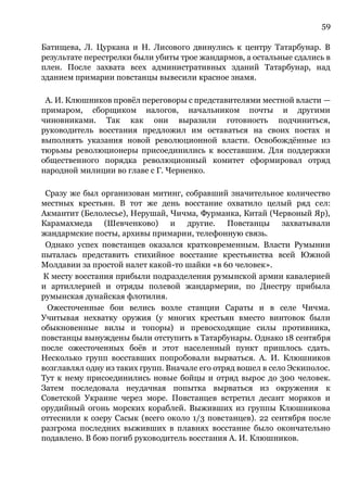 59
Батищева, Л. Цуркана и Н. Лисового двинулись к центру Татарбунар. В
результате перестрелки были убиты трое жандармов, а остальные сдались в
плен. После захвата всех административных зданий Татарбунар, над
зданием примарии повстанцы вывесили красное знамя.
А. И. Клюшников провёл переговоры с представителями местной власти —
примаром, сборщиком налогов, начальником почты и другими
чиновниками. Так как они выразили готовность подчиниться,
руководитель восстания предложил им оставаться на своих постах и
выполнять указания новой революционной власти. Освобождённые из
тюрьмы революционеры присоединились к восставшим. Для поддержки
общественного порядка революционный комитет сформировал отряд
народной милиции во главе с Г. Черненко.
Сразу же был организован митинг, собравший значительное количество
местных крестьян. В тот же день восстание охватило целый ряд сел:
Акмантит (Белолесье), Нерушай, Чичма, Фурманка, Китай (Червоный Яр),
Карамахмеда (Шевченково) и другие. Повстанцы захватывали
жандармские посты, архивы примарии, телефонную связь.
Однако успех повстанцев оказался кратковременным. Власти Румынии
пыталась представить стихийное восстание крестьянства всей Южной
Молдавии за простой налет какой-то шайки «в 60 человек».
К месту восстания прибыли подразделения румынской армии кавалерией
и артиллерией и отряды полевой жандармерии, по Днестру прибыла
румынская дунайская флотилия.
Ожесточенные бои велись возле станции Сараты и в селе Чичма.
Учитывая нехватку оружия (у многих крестьян вместо винтовок были
обыкновенные вилы и топоры) и превосходящие силы противника,
повстанцы вынуждены были отступить в Татарбунары. Однако 18 сентября
после ожесточенных боёв и этот населенный пункт пришлось сдать.
Несколько групп восставших попробовали вырваться. А. И. Клюшников
возглавлял одну из таких групп. Вначале его отряд вошел в село Эскиполос.
Тут к нему присоединились новые бойцы и отряд вырос до 300 человек.
Затем последовала неудачная попытка вырваться из окружения к
Советской Украине через море. Повстанцев встретил десант моряков и
орудийный огонь морских кораблей. Выживших из группы Клюшникова
оттеснили к озеру Сасык (всего около 1/3 повстанцев). 22 сентября после
разгрома последних выживших в плавнях восстание было окончательно
подавлено. В бою погиб руководитель восстания А. И. Клюшников.
 