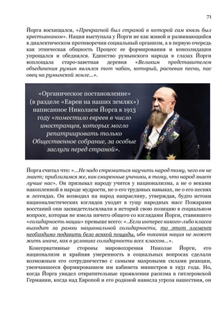 71
Йорга восхищался, «Прекрасной был страной в которой сам князь был
крестьянином». Нация выступала у Йорги не как живой и развивающийся
в диалектическом противоречии социальный организм, а в первую очередь
как этническая общность Процесс ее формирования и консолидации
упрощался и обеднялся. Единство румынского народа в глазах Йорги
воплощала старо-заветная деревня «Великим представителем
объединения румын являлся тот чабан, который, распевая песни, пас
овец на румынской земле...».
Йорга считал что: «...Не надо стремиться научить народ тому, чего он не
знает; приблизимся же, как смиренные ученики, к тому, что народ знает
лучше нас». Он призывал народу учится у национализма, а не о веками
накопленной в народе мудрости, не о его трудовых навыках, не о его песнях
и легендах. Он возводил на народ напраслину, утверждая, будто истоки
националистических взглядов уходят в гущу народных масс Пожарами
восстаний они засвидетельсвлвали в историй свою позицию в социальном
вопросе, которая не имела ничего общего со взглядами Йорги, ставившего
«солидарность нации» превыше всего: «..Если интерес какого-либо класса
выходит за рамки национальной солидарности, то этот элемент
необходимо подавить безо всякой пощады, ибо никакая нация не может
жить иначе, как в условиях солидарности всех классов...».
Консервативные стороны мировоззрения Николае Йорги, его
национализм и крайняя умеренность в социальных вопросах сделали
возможным его сотрудничество с самыми махровыми силами реакции,
увенчавшееся формированием им кабинета министров в 1931 года. Но,
когда Йорга увидел отвратительные проявления расизма в гитлеровской
Германии, когда над Европой и его родиной нависла угроза нашествия, он
 