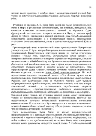 72
поднял голос протеста. В ноябре 1940 г. семидесятилетний ученый был
увезен из собственного дома фашистами из «Железной гвардии» и зверски
убит.
Румыния во времена А. К. Кузы была одной из самых франкофильских
стран в мире, и румынская интеллигенция, как правило, находилась под
сильным влиянием интеллектуальных течений из Франции. Один
французский интеллектуал которым восхищался Куза, а именно граф
Артюр де Гобино , чьи теории о древней арийской «расе господ», создавшей
европейскую цивилизацию, и о последующем расовом вырождении,
вызванном смешанным браком, легли в основу всех представлений Кузы о
расе.
Проповедующий идею национальной идеи препоадаватель Бухареского
университета А. К. Куза, автор «доктрины», наименованной им национал-
христианской. Единственным критерием нации он считал этническое
родство: «Нация есть общность индивидуумов одной крови». Не
материальные и не классовые интересы определяют ход истории, а только
национальность: «Подобно тому как душа человека является решающим
фактором всей его деятельности, так и душа нации, национальность,
определяет специфические в каждом случае ее проявления». Куза
сформулировал далее «закон», согласно которому «всякая территория
должна служить развитию лишь одной национальности». Из этой
предпосылки следовал следующий вывод: «Чем больше чужих на ее
территории, тем слабее нация и телесно, с точки зрения численности, и
духовно, как умственная сила и единство мнений. Под чужими
подразумеваются чуждые по крови, тем более опасные, если они живут
компактной массой... и захватывают определенные отрасли
производства...», «Чужаки-христиане подлежали насильственной
румынизации, евреи подлежали «изгнанию» из экономики и культуры».
Основной тезис гласил, что культура каждой нации может развиваться
только ее представителями (в кузистском понимании). Поэтому все
представители культуры нерумынской национальности изгонялись
соответственно. Исходя из этого Куза возмущался и нападал на известных
деятелей науки и общественной мысли у себя на родине, «повинных» в том,
что не родились румынами «по крови».
Идеи национализма Кузы были не только шовинистической
направленности, но и освящали классовый гнет. Он восхищался религией и
монархией и неукоснительно требовал «для румынского государства, как
и для любого из его представителей, не может быть иных интересов,
помимо чисто румынских интересов нашей расы». А чтобы социальный
 