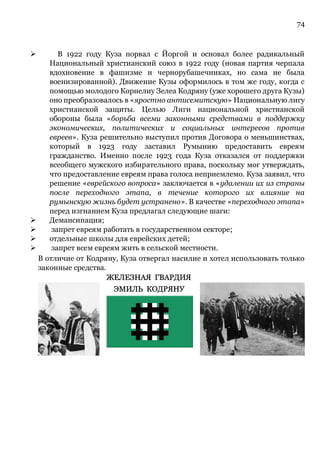 74
➢ В 1922 году Куза порвал с Йоргой и основал более радикальный
Национальный христианский союз в 1922 году (новая партия черпала
вдохновение в фашизме и чернорубашечниках, но сама не была
военизированной). Движение Кузы оформилось в том же году, когда с
помощью молодого Корнелиу Зелеа Кодряну (уже хорошего друга Кузы)
оно преобразовалось в «яростно антисемитскую» Национальную лигу
христианской защиты. Целью Лиги национальной христианской
обороны была «борьба всеми законными средствами в поддержку
экономических, политических и социальных интересов против
евреев». Куза решительно выступил против Договора о меньшинствах,
который в 1923 году заставил Румынию предоставить евреям
гражданство. Именно после 1923 года Куза отказался от поддержки
всеобщего мужского избирательного права, поскольку мог утверждать,
что предоставление евреям права голоса неприемлемо. Куза заявил, что
решение «еврейского вопроса» заключается в «удалении их из страны
после переходного этапа, в течение которого их влияние на
румынскую жизнь будет устранено». В качестве «переходного этапа»
перед изгнанием Куза предлагал следующие шаги:
➢ Демансипация;
➢ запрет евреям работать в государственном секторе;
➢ отдельные школы для еврейских детей;
➢ запрет всем евреям жить в сельской местности.
В отличие от Кодряну, Куза отвергал насилие и хотел использовать только
законные средства.
 