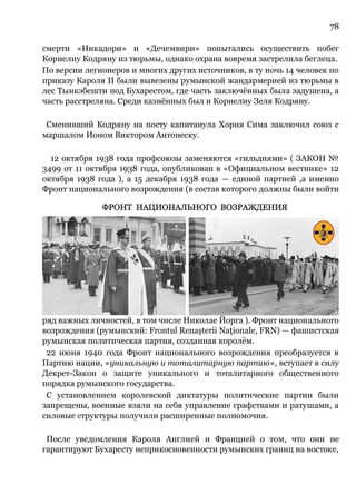 78
смерти «Никадори» и «Дечемвири» попытались осуществить побег
Корнелиу Кодряну из тюрьмы, однако охрана вовремя застрелила беглеца.
По версии легионеров и многих других источников, в ту ночь 14 человек по
приказу Кароля II были вывезены румынской жандармерией из тюрьмы в
лес Тынкэбешти под Бухарестом, где часть заключённых была задушена, а
часть расстреляна. Среди казнённых был и Корнелиу Зеля Кодряну.
Сменивший Кодряну на посту капитанула Хория Сима заключил союз с
маршалом Ионом Виктором Антонеску.
12 октября 1938 года профсоюзы заменяются «гильдиями» ( ЗАКОН №
3499 от 11 октября 1938 года, опубликован в «Официальном вестнике» 12
октября 1938 года ), а 15 декабря 1938 года — единой партией ,а именно
Фронт национального возрождения (в состав которого должны были войти
ряд важных личностей, в том числе Николае Йорга ). Фронт национального
возрождения (румынский: Frontul Renaşterii Naţionale, FRN) — фашистская
румынская политическая партия, созданная королём.
22 июня 1940 года Фронт национального возрождения преобразуется в
Партию нации, «уникальную и тоталитарную партию», вступает в силу
Декрет-Закон о защите уникального и тоталитарного общественного
порядка румынского государства.
С установлением королевской диктатуры политические партии были
запрещены, военные взяли на себя управление графствами и ратушами, а
силовые структуры получили расширенные полномочия.
После уведомления Кароля Англией и Францией о том, что они не
гарантируют Бухаресту неприкосновенности румынских границ на востоке,
 