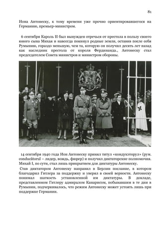 81
Иона Антонеску, к тому времени уже прочно ориентировавшегося на
Германию, премьер-министром.
6 сентября Кароль II был вынужден отречься от престола в пользу своего
юного сына Михая и навсегда покинул родные земли, оставив после себя
Румынию, гораздо меньшую, чем та, которую он получил десять лет назад
как наследник престола от короля Фердинанда., Антонеску стал
председателем Совета министров и министром обороны.
14 сентября 1940 года Ион Антонеску принял титул «кондукэторул» (рум.
conducătorul – лидер, вождь, фюрер) и получил диктаторские полномочия.
Михай I, по сути, стал лишь прикрытием для диктатуры Антонеску.
Став диктатором Антонеску направил в Берлин послание, в котором
благодарил Гитлера за поддержку и уверял в своей верности. Антонеску
понимал шаткость установленной им диктатуры. В докладе,
представленном Гитлеру адмиралом Канарисом, побывавшим в те дни в
Румынии, подчеркивалось, что режим Антонеску может устоять лишь при
поддержке Германии.
 