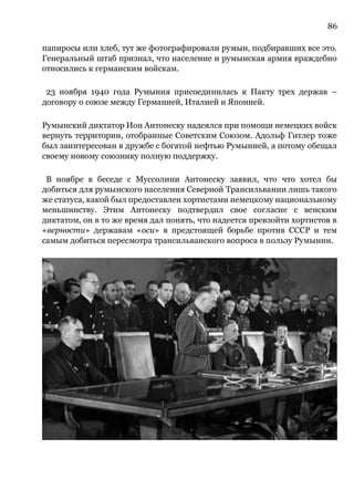 86
папиросы или хлеб, тут же фотографировали румын, подбиравших все это.
Генеральный штаб признал, что население и румынская армия враждебно
относились к германским войскам.
23 ноября 1940 года Румыния присоединилась к Пакту трех держав –
договору о союзе между Германией, Италией и Японией.
Румынский диктатор Ион Антонеску надеялся при помощи немецких войск
вернуть территории, отобранные Советским Союзом. Адольф Гитлер тоже
был заинтересован в дружбе с богатой нефтью Румынией, а потому обещал
своему новому союзнику полную поддержку.
В ноябре в беседе с Муссолини Антонеску заявил, что что хотел бы
добиться для румынского населения Северной Трансильвании лишь такого
же статуса, какой был предоставлен хортистами немецкому национальному
меньшинству. Этим Антонеску подтвердил свое согласие с венским
диктатом, он в то же время дал понять, что надеется превзойти хортистов в
«верности» державам «оси» в предстоящей борьбе против СССР и тем
самым добиться пересмотра трансильванского вопроса в пользу Румынии.
 