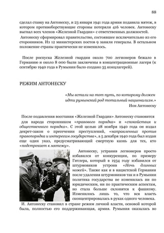 88
сделал ставку на Антонеску, и 23 января 1941 года армия подавила мятеж, в
котором противоборствующие стороны потеряли 416 человек. Антонеску
выгнал всех членов «Железной Гвардии» с ответственных должностей.
Антонеску сформировал правительство, состоявшее исключительно из его
сторонников. Из 12 министерских постов 9 заняли генералы. В остальном
положение страны практически не изменилось.
После роспуска Железной гвардии около 700 легионеров бежало в
Германию и около 8 000 были заключены в концентрационные лагеря (к
сентябрю 1940 года в Румынии было создано 35 концлагерей).
РЕЖИМ АНТОНЕСКУ
«Мы встали на тот путь, по которому должен
идти румынский род тотальный национализм.»
Ион Антонеску
После подавления восстания «Железной Гвардии» Антонеску становится
для народа сторонником «правового порядка» и «спокойствия и
общественного порядка». С этой целью 28 ноября 1940 года он издал
декрет-закон о пресечении преступлений, «направленных против
правопорядка и интересам государства», а 5 декабря 1940 года был издан
еще один указ, предусматривающий смертную казнь для тех, кто
«подстрекает к мятежу».
Антонеску, устранив легионеров просто
избавился от конкуренции, по примеру
Гитлера, который в 1934 году избавился от
штурмовиков устроив «Ночь длинных
ножей». Также как и в нацистской Германии
после удаления штурмовиков так и в Румынии
политика государства не изменилась ни по
юридическим, ни по практическим аспектам,
но стала больше склонятся к фашизму.
Изменилось лишь то, что вся власть
сконцентрировалась в руках одного человека.
И. Антонеску становил в стране режим личной власти, основой которой
была, полностью его поддерживающая, армия. Румыния оказалась во
 