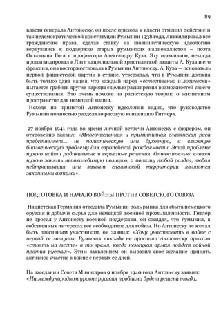 89
власти генерала Антонеску, он после прихода к власти отменил действие и
так недемократической конституции Румынии 1938 года, ликвидировал все
гражданские права, сделав ставку на шовинистическую идеологию
вернувшись к поддержке старых румынских националистов – поэта
Октавиана Гога и профессора Александру Куза. Эту идеологию, некогда
пропагандировал в Лиге национальной христианской защиты А. Куза и его
фракция, она восторжествовала в Румынии Антонеску. А. Куза — основатель
первой фашистской партии в стране, утверждал, что в Румынии должна
быть только одна нация, что каждый народ «естественно и логически»
пытается грабить другие народы с целью расширения возможностей своего
существования. Это очень похоже на расистскую теорию о жизненном
пространстве для немецкой нации.
Исходя из принятой Антонеску идеологии видно, что руководство
Румынии полностью разделяло расовую концепцию Гитлера.
27 ноября 1941 года во время личной встречи Антонеску с фюрером, он
откровенно заявил: «Многочисленная и примитивная славянская раса
представляет… не политическую или духовную, а сложную
биологическую проблему для европейской рождаемости. Этой проблеме
нужно найти радикальные и серьезные решения. Относительно славян
нужно занять непоколебимую позицию, а потому любой раздел, любая
нейтрализация или захват славянской территории являются
законными актами».
ПОДГОТОВКА И НАЧАЛО ВОЙНЫ ПРОТИВ СОВЕТСКОГО СОЮЗА
Нацистская Германия отводила Румынии роль рынка для сбыта немецкого
оружия и добычи сырья для немецкой военной промышленности. Гитлер
не просил у Антонеску военной поддержки, он ожидал, что Румыния, в
собственных интересах все необходимое для войны. Но Антонеску не желал
быть пассивным участником, он заявил: «Хочу участвовать в войне с
первой ее минуты. Румыния никогда не простит Антонеску приказа
«стоять на месте» в то время, когда немецкая армия пойдет войной
против русских». Этим заявлением он выразил свое желание принять
активное участие в войне с первых ее дней.
На заседании Совета Министров 9 ноября 1940 года Антонеску заявил:
«На международном уровне русская проблема будет решена тогда,
 