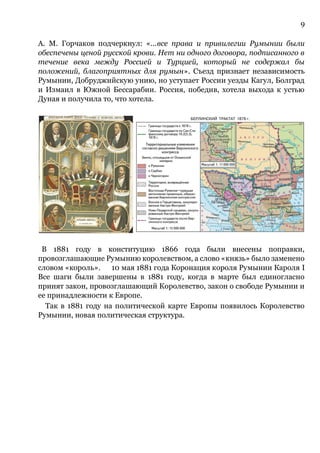 9
А. М. Горчаков подчеркнул: «...все права и привилегии Румынии были
обеспечены ценой русской крови. Нет ни одного договора, подписанного в
течение века между Россией и Турцией, который не содержал бы
положений, благоприятных для румын». Съезд признает независимость
Румынии, Добруджийскую унию, но уступает России уезды Кагул, Болград
и Измаил в Южной Бессарабии. Россия, победив, хотела выхода к устью
Дуная и получила то, что хотела.
В 1881 году в конституцию 1866 года были внесены поправки,
провозглашающие Румынию королевством, а слово «князь» было заменено
словом «король». 10 мая 1881 года Коронация короля Румынии Кароля I
Все шаги были завершены в 1881 году, когда в марте был единогласно
принят закон, провозглашающий Королевство, закон о свободе Румынии и
ее принадлежности к Европе.
Так в 1881 году на политической карте Европы появилось Королевство
Румынии, новая политическая структура.
 