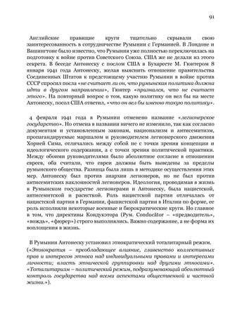 91
Английские правящие круги тщательно скрывали свою
заинтересованность в сотрудничестве Румынии с Германией. В Лондоне и
Вашингтоне было известно, что Румыния уже полностью переключилась на
подготовку к войне против Советского Союза. США же не делали из этого
секрета. В беседе Антонеску с послом США в Бухаресте М. Гюнтером 8
января 1941 года Антонеску, желая выяснить отношение правительства
Соединенных Штатов к предстоящему участию Румынии в войне против
СССР спросил посла «не считает ли он, что румынская политика должна
идти в другом направлении», Гюнтер «признался, что не считает
этого». На повторный вопрос о том, какую политику он вел бы на месте
Антонеску, посол США ответил, «что он вел бы именно такую политику».
4 февраля 1941 года в Румынии отменено название «легионерское
государство». Но отмена в названии ничего не изменило, так как согласно
документам и установленным законам, национализм и антисемитизм,
пропагандируемые маршалом и руководителем легионерского движения
Хорией Сима, отличались между собой не с точки зрения концепции и
идеологического содержания, а с точки зрения политической практики.
Между обоими руководителями было абсолютное согласие в отношении
евреев, оба считали, что евреи должны быть выведены за пределы
румынского общества. Разница была лишь в методике осуществления этих
мер. Антонеску был против анархии легионеров, но не был против
антисемитских наклонностей легионеров. Идеология, проводимая в жизнь
в Румынском государстве легионерами и Антонеску, была нацистской,
антисемитской и расисткой. Роль нацистской партии отличалась от
нацистской партии в Германии, фашистской партии в Италии по форме, ее
роль исполняли некоторые военные и бюрократические круги. Но главное
в том, что директивы Кондукэтора (Рум. Conducător – «предводитель»,
«вождь», «фюрер») строго выполнялись. Важно содержание, а не форма их
воплощения в жизнь.
В Румынии Антонеску установил этнократический тоталитарный режим.
(«Этнократия – преобладающее влияние, главенство коллективных
прав и интересов этноса над индивидуальными правами и интересами
личности; власть этнической группировки над другими этносами».
«Тоталитаризм – политический режим, подразумевающий абсолютный
контроль государства над всеми аспектами общественной и частной
жизни.»).
 