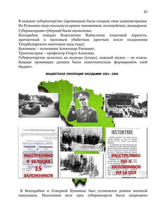 97
В каждом губернаторстве (провинции) была создана своя администрация.
Из Румынии сюда нахлынула армия чиновников, полицейских, жандармов.
Губернаторами губерний были назначены:
Бессарабии генерал Константин Войкулеску (опытный каратель,
причастный к массовым убийствам крестьян после подавления
Татарбунарского восстания 1924 года);
Буковины – полковник Александр Риошяну;
Транснистрии – профессор Георге Алексяну.
Губернаторства делились на жудецы (уезды), каждый жудец – на пласы.
Каждая провинция должна была самостоятельно формировать свой
бюджет.
В Бессарабии и Северной Буковине был установлен режим военной
оккупации. Населению всех трех губернаторств было запрещено
 
