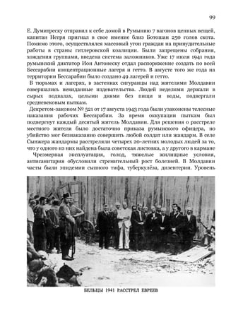 99
Е. Думитреску отправил к себе домой в Румынию 7 вагонов ценных вещей,
капитан Негря пригнал в свое имение близ Ботошан 250 голов скота.
Помимо этого, осуществлялся массовый угон граждан на принудительные
работы в страны гитлеровской коалиции. Были запрещены собрания,
хождения группами, введена система заложников. Уже 17 июля 1941 года
румынский диктатор Ион Антонеску отдал распоряжение создать по всей
Бессарабии концентрационные лагеря и гетто. В августе того же года на
территории Бессарабии было создано 49 лагерей и гетто.
В тюрьмах и лагерях, в застенках сигуранцы над жителями Молдавии
совершались невиданные издевательства. Людей неделями держали в
сырых подвалах, целыми днями без пищи и воды, подвергали
средневековым пыткам.
Декретом-законом № 521 от 17 августа 1943 года были узаконены телесные
наказания рабочих Бессарабии. За время оккупации пыткам был
подвергнут каждый десятый житель Молдавии. Для решения о расстреле
местного жителя было достаточно приказа румынского офицера, но
убийство мог безнаказанно совершить любой солдат или жандарм. В селе
Сынжера жандармы расстреляли четырех 20-летних молодых людей за то,
что у одного из них найдена была советская листовка, а у другого в кармане
Чрезмерная эксплуатация, голод, тяжелые жилищные условия,
антисанитария обусловили стремительный рост болезней. В Молдавии
часты были эпидемии сыпного тифа, туберкулёза, дизентерии. Уровень
 