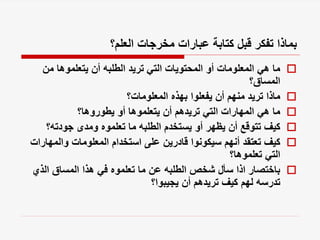 ‫العلم؟‬ ‫مخرجات‬ ‫عبارات‬ ‫كتابة‬ ‫قبل‬ ‫تفكر‬ ‫بماذا‬

‫من‬ ‫يتعلموها‬ ‫أن‬ ‫الطلبه‬ ‫تريد‬ ‫التي‬ ‫المحتويات‬ ‫أو‬ ‫المعلومات‬ ‫هي‬ ‫ما‬
‫المساق؟‬

‫المعلومات؟‬ ‫بهذه‬ ‫يفعلوا‬ ‫أن‬ ‫منهم‬ ‫تريد‬ ‫ماذا‬

‫يطوروها؟‬ ‫أو‬ ‫يتعلموها‬ ‫أن‬ ‫تريدهم‬ ‫التي‬ ‫المهارات‬ ‫هي‬ ‫ما‬

‫جودته؟‬ ‫ومدى‬ ‫تعلموه‬ ‫ما‬ ‫الطلبه‬ ‫يستخدم‬ ‫أو‬ ‫يظهر‬ ‫أن‬ ‫تتوقع‬ ‫كيف‬

‫والمه‬ ‫المعلومات‬ ‫استخدام‬ ‫على‬ ‫قادرين‬ ‫سيكونوا‬ ‫أنهم‬ ‫تعتقد‬ ‫كيف‬
‫ارات‬
‫تعلموها؟‬ ‫التي‬

‫الذي‬ ‫المساق‬ ‫هذا‬ ‫في‬ ‫تعلموه‬ ‫ما‬ ‫عن‬ ‫الطلبه‬ ‫شخص‬ ‫سأل‬ ‫اذا‬ ‫باختصار‬
‫يجيبوا؟‬ ‫أن‬ ‫تريدهم‬ ‫كيف‬ ‫لهم‬ ‫تدرسه‬
 