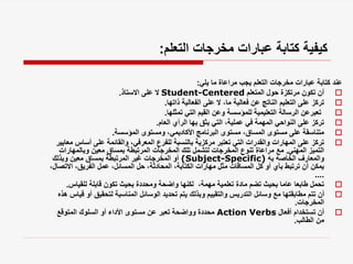 ‫التعلم‬ ‫مخرجات‬ ‫عبارات‬ ‫كتابة‬ ‫كيفية‬
:
‫يلي‬ ‫ما‬ ‫مراعاة‬ ‫يجب‬ ‫التعلم‬ ‫مخرجات‬ ‫عبارات‬ ‫كتابة‬ ‫عند‬
:

‫المتعلم‬ ‫حول‬ ‫مرتكزة‬ ‫تكون‬ ‫أن‬
Student-Centered
‫االستاذ‬ ‫على‬ ‫ال‬
.

‫ذاتها‬ ‫الفعالية‬ ‫على‬ ‫ال‬ ،‫ما‬ ‫فعالية‬ ‫عن‬ ‫الناتج‬ ‫التعليم‬ ‫على‬ ‫تركز‬
.

‫تمثلها‬ ‫التي‬ ‫القيم‬ ‫وعن‬ ‫للمؤسسة‬ ‫التعليمية‬ ‫الرسالة‬ ‫تعبرعن‬
.

‫العام‬ ‫الرأي‬ ‫بها‬ ‫يثق‬ ‫التي‬ ،‫عملية‬ ‫في‬ ‫المهمة‬ ‫النواحي‬ ‫على‬ ‫تركز‬
.

‫المؤسسة‬ ‫ومستوى‬ ،‫األكاديمي‬ ‫البرنامج‬ ‫مستوى‬ ،‫المساق‬ ‫مستوى‬ ‫على‬ ‫متناسقة‬
.

‫أساس‬ ‫على‬ ‫والقائمة‬ ،‫المعرفي‬ ‫للفرع‬ ‫بالنسبة‬ ‫مركزية‬ ‫تعتبر‬ ‫التي‬ ‫والقدرات‬ ‫المهارات‬ ‫على‬ ‫تركز‬
‫معايير‬
‫المهني‬ ‫التميز‬
.
‫وبالمهارات‬ ‫معين‬ ‫بمساق‬ ‫المرتبطة‬ ‫المخرجات‬ ‫تلك‬ ‫لتشمل‬ ‫المخرجات‬ ‫تنوع‬ ‫مراعاة‬ ‫مع‬
‫به‬ ‫الخاصه‬ ‫والمعارف‬
(Subject-Specific)
‫وبذلك‬ ‫معين‬ ‫بمساق‬ ‫المرتبطة‬ ‫غير‬ ‫المخرجات‬ ‫أو‬
‫اال‬ ،‫الفريق‬ ‫عمل‬ ،‫المسائل‬ ‫حل‬ ،‫المحادثة‬ ،‫الكتابة‬ ‫مهارات‬ ‫مثل‬ ‫المساقات‬ ‫كل‬ ‫أو‬ ‫بأي‬ ‫ترتبط‬ ‫أن‬ ‫يمكن‬
،‫تصال‬
....

‫للقياس‬ ‫قابلة‬ ‫تكون‬ ‫بحيث‬ ‫ومحددة‬ ‫واضحة‬ ‫لكنها‬ ،‫مهمة‬ ‫تعلمية‬ ‫مادة‬ ‫تضم‬ ‫بحيث‬ ‫عاما‬ ‫طابعا‬ ‫تحمل‬
.

‫لتحقيق‬ ‫المناسبة‬ ‫الوسائل‬ ‫تحديد‬ ‫يتم‬ ‫وبذلك‬ ‫والتقييم‬ ‫التدريس‬ ‫وسائل‬ ‫مع‬ ‫مطابقتها‬ ‫تتم‬ ‫أن‬
‫هذه‬ ‫قياس‬ ‫أو‬
‫المخرجات‬
.

‫أفعال‬ ‫تستخدام‬ ‫أن‬
Action Verbs
‫المتوقع‬ ‫السلوك‬ ‫أو‬ ‫األداء‬ ‫مستوى‬ ‫عن‬ ‫تعبر‬ ‫وواضحة‬ ‫محددة‬
‫الطالب‬ ‫من‬
.
 