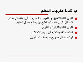 ‫ب‬
.
‫التعلم‬ ‫خمرجات‬ ‫كتابة‬
‫ك‬ ‫يحققه‬ ‫أن‬ ‫يجب‬ ‫ما‬ ‫هذا‬ ،‫وواقعية‬ ‫للتحقيق‬ ‫قابلة‬ ‫تكون‬
‫طالب‬ ‫ل‬
‫الطلب‬ ‫أفضل‬ ‫يحققه‬ ‫أن‬ ‫يستطيع‬ ‫ما‬ ‫فقط‬ ‫وليس‬ ‫المساق‬
‫ة‬
.
‫قابلة‬ ‫تكون‬
(
‫للقياس‬
)
‫والتقييم‬
.
‫الطالب‬ ‫يفهمها‬ ‫أن‬ ‫يستطيع‬ ‫لغة‬ ‫تستخدم‬
.
‫المستوى‬ ‫بموصف‬ ‫صريح‬ ‫بشكل‬ ‫ترتبط‬
.
 