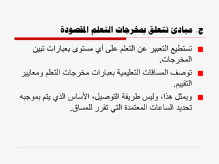 ‫ج‬
.
‫املقصودة‬ ‫التعلم‬ ‫مبخرجات‬ ‫تتعلق‬ ‫مبادئ‬
‫بعبارا‬ ‫مستوى‬ ‫أي‬ ‫على‬ ‫التعلم‬ ‫عن‬ ‫التعبير‬ ‫تستطيع‬
‫تبين‬ ‫ت‬
‫المخرجات‬
.
‫و‬ ‫التعلم‬ ‫مخرجات‬ ‫بعبارات‬ ‫التعليمية‬ ‫المساقات‬ ‫توصف‬
‫معايير‬
‫التقييم‬
.
‫ب‬ ‫يتم‬ ‫الذي‬ ‫األساس‬ ،‫التوصيل‬ ‫طريقة‬ ‫وليس‬ ،‫هذا‬ ‫ويمثل‬
‫موجبه‬
‫للمساق‬ ‫تقرر‬ ‫التي‬ ‫المعتمدة‬ ‫الساعات‬ ‫تحديد‬
.
 