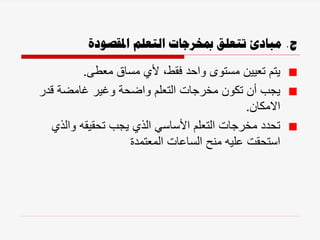 ‫ج‬
.
‫املقصودة‬ ‫التعلم‬ ‫مبخرجات‬ ‫تتعلق‬ ‫مبادئ‬
‫معطى‬ ‫مساق‬ ‫ألي‬ ،‫فقط‬ ‫واحد‬ ‫مستوى‬ ‫تعيين‬ ‫يتم‬
.
‫قدر‬ ‫غامضة‬ ‫وغير‬ ‫واضحة‬ ‫التعلم‬ ‫مخرجات‬ ‫تكون‬ ‫أن‬ ‫يجب‬
‫االمكان‬
.
‫والذي‬ ‫تحقيقه‬ ‫يجب‬ ‫الذي‬ ‫األساسي‬ ‫التعلم‬ ‫مخرجات‬ ‫تحدد‬
‫المعتمدة‬ ‫الساعات‬ ‫منح‬ ‫عليه‬ ‫استحقت‬
 