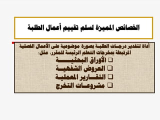 ‫الطلبة‬ ‫أعمال‬ ‫تقييم‬ ‫لسلم‬ ‫املميزة‬ ‫اخلصائص‬
‫الفصل‬ ‫األعمال‬ ‫على‬ ‫موضوعية‬ ‫بصورة‬ ‫الطلبـة‬ ‫درجــات‬ ‫لتقدير‬ ‫أداة‬
‫ية‬
‫مثل‬ ،‫للمقرر‬ ‫الرئيسة‬ ‫التعلم‬ ‫مبخرجات‬ ‫املرتبطة‬
:

‫ا‬
‫البحثيــــــة‬ ‫ألوراق‬

‫الشفهيــة‬ ‫العروض‬

‫ا‬
‫املعمليـة‬ ‫لتقـــارير‬

‫مشروع‬
‫ـ‬
‫التخرج‬ ‫ـات‬
 