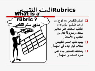 Rubrics
‫التقييمي‬‫السلم‬
- 
‫من‬ ‫نوع‬ ‫هو‬ ‫التقييمي‬ ‫السلم‬
‫أداء‬ ‫تقوم‬ ‫التقييم‬ ‫أدوات‬
‫معايير‬ ‫علي‬ ‫المعتمد‬ ‫الطالب‬
‫من‬ ‫لكل‬ ‫ومعروفة‬ ‫محددة‬
‫األستاذ‬ ‫و‬ ‫الطالب‬
.

‫التقييمي‬ ‫السلم‬ ‫تقديم‬ ‫يجب‬
‫المهمة‬ ‫في‬ ‫البدء‬ ‫قبل‬ ‫للطالب‬
.

‫علي‬ ‫بناء‬ ‫المعايير‬ ‫وتختلف‬
‫المهمة‬ ‫و‬ ‫الطالب‬ ‫خبرة‬
.
 