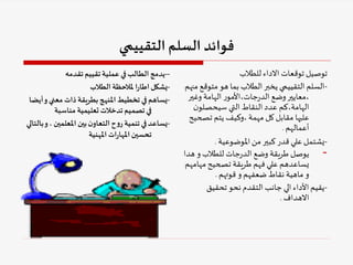 ‫التقييمي‬‫السلم‬ ‫فوائد‬
-
-
‫تقدمه‬ ‫تقييم‬‫عملية‬ ‫في‬‫الطالب‬‫يدمج‬
-
‫الطالب‬‫ملالحظة‬ ‫ا‬‫ر‬‫اطا‬‫يشكل‬
-
‫معني‬ ‫ذات‬ ‫بطريقة‬‫املنهج‬‫تخطيط‬ ‫في‬‫يساهم‬
‫أيضا‬‫و‬
‫مناسبة‬ ‫تعليمية‬ ‫تدخالت‬ ‫تصميم‬ ‫في‬
-
، ‫املعلمين‬ ‫بين‬‫ن‬‫التعاو‬‫ح‬‫و‬‫ر‬ ‫تنمية‬‫في‬‫يساعد‬
‫بالتالي‬‫و‬
‫املهنية‬ ‫ات‬‫ر‬‫املها‬‫تحسين‬
‫للطالب‬ ‫االداء‬ ‫توقعات‬ ‫توصيل‬
-
‫متو‬ ‫هو‬ ‫بما‬ ‫الطالب‬‫يخبر‬ ‫التقييمي‬ ‫السلم‬
‫منهم‬ ‫قع‬
‫وغي‬ ‫الهامة‬ ‫ر‬‫األمو‬،‫جات‬‫ر‬‫الد‬ ‫وضع‬‫معايير‬،
‫ر‬
‫ن‬‫سيحصلو‬ ‫التي‬ ‫النقاط‬ ‫عدد‬ ‫كم‬،‫الهامة‬
‫تص‬ ‫يتم‬ ‫وكيف‬، ‫مهمة‬ ‫كل‬ ‫مقابل‬ ‫عليها‬
‫حيح‬
‫أعمالهم‬
.
-
‫املوضوعية‬‫من‬ ‫كبير‬ ‫قدر‬ ‫علي‬‫يشتمل‬
.
-
‫ه‬ ‫و‬ ‫للطالب‬ ‫جات‬‫ر‬‫الد‬ ‫وضع‬ ‫طريقة‬ ‫يوصل‬
‫دا‬
‫مها‬ ‫تصحيح‬ ‫طريقة‬ ‫فهم‬ ‫علي‬ ‫يساعدهم‬
‫مهم‬
‫قوتهم‬ ‫و‬ ‫ضعفهم‬ ‫نقاط‬ ‫ماهية‬ ‫و‬
.
-
‫تحقيق‬ ‫نحو‬ ‫التقدم‬ ‫جانب‬ ‫الي‬ ‫األداء‬‫يقيم‬
‫االهداف‬
.
 