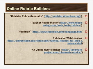 Online Rubric Builders

"Rubistar Rubric Generator" (http://rubistar.4teachers.org/)

"Teacher Rubric Maker" (http://www.teach-
nology.com/web_tools/rubrics/)

“Rubrician” (http://www.rubrician.com/language.htm”

Rubrics for Web Lessons
(http://edweb.sdsu.edu/triton/july/rubrics/Rubrics_for_Web_L
essons.html)

An Online Rubric Maker (http://landmark-
project.com/classweb/rubrics/)
 
