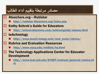 ‫الطالب‬ ‫أداء‬ ‫بتقييم‬ ‫مرتبطة‬ ‫مصادر‬
 4teachers.org—Rubistar
 http://rubistar.4teachers.org/index.php
 Kathy Schrok’s Guide for Educators
 http://school.discovery.com/schrockguide/assess.html
 teAchnology
 http://www.teach-nology.com/web_tools/rubrics/
 Rubrics and Evaluation Resources
 http://www.ncsu.edu/midlink/ho.html
 The Technology Applications Center for Educator
Development
 http://www.tcet.unt.edu/START/instruct/general/rubrics.ht
m
 