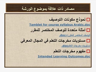 ‫الورشة‬ ‫بموضوع‬ ‫عالقة‬ ‫ذات‬ ‫مصادر‬

‫التوصيف‬ ‫مكونات‬ ‫نموذج‬
Tamblet for course syllabus Arabic.doc

‫للمقرر‬ ‫المختصر‬ ‫للوصف‬ ‫متعددة‬ ‫أمثلة‬
‫للمقررات‬ ‫المختصر‬ ‫الوصف‬
.doc

‫المعرفي‬ ‫المجال‬ ‫في‬ ‫التعلم‬ ‫مخرجات‬ ‫مستويات‬
‫التعلم‬ ‫مخرجات‬ ‫مستويات‬
.doc

‫التعلم‬ ‫مخرجات‬ ‫مفهوم‬
Intended Learning Outcomes.doc
 