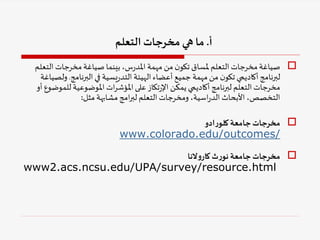 
‫الت‬‫مخرجات‬‫صياغة‬ ‫بينما‬ ،‫س‬‫ر‬‫املد‬ ‫مهمة‬ ‫من‬ ‫ن‬‫تكو‬ ‫ملساق‬ ‫التعلم‬‫مخرجات‬‫صياغة‬
‫علم‬
‫البرنامج‬‫في‬ ‫يسية‬‫ر‬‫التد‬ ‫الهيئة‬‫أعضاء‬ ‫جميع‬ ‫مهمة‬ ‫من‬ ‫ن‬‫تكو‬ ‫أكاديمي‬‫لبرنامج‬
.
‫و‬
‫لصياغة‬
‫للم‬ ‫املوضوعية‬ ‫ات‬‫ر‬‫املؤش‬‫على‬ ‫تكاز‬‫ر‬‫اإل‬ ‫يمكن‬ ‫أكاديمي‬‫لبرنامج‬ ‫التعلم‬‫مخرجات‬
‫أو‬ ‫وضوع‬
‫مثل‬ ‫مشابهة‬‫امج‬‫ر‬‫لب‬ ‫التعلم‬‫ومخرجات‬ ،‫اسية‬‫ر‬‫الد‬ ‫األبحاث‬،‫التخصص‬
:

‫ادو‬‫ر‬‫كلو‬‫جامعة‬‫مخرجات‬
www.colorado.edu/outcomes/

‫النا‬‫و‬‫كار‬‫ث‬‫ر‬‫نو‬ ‫جامعة‬‫مخرجات‬
www2.acs.ncsu.edu/UPA/survey/resource.html
‫أ‬
.
‫التعلم‬ ‫مخرجات‬‫هي‬ ‫ما‬
 