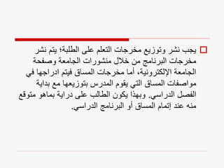 
‫ن‬ ‫يتم‬ ‫الطلبة؛‬ ‫على‬ ‫التعلم‬ ‫مخرجات‬ ‫وتوزيع‬ ‫نشر‬ ‫يجب‬
‫شر‬
‫وصفحة‬ ‫الجامعة‬ ‫منشورات‬ ‫خالل‬ ‫من‬ ‫البرنامج‬ ‫مخرجات‬
‫ف‬ ‫ادراجها‬ ‫فيتم‬ ‫المساق‬ ‫مخرجات‬ ‫أما‬ ،‫اإللكترونية‬ ‫الجامعة‬
‫ي‬
‫بداي‬ ‫مع‬ ‫بتوزيعها‬ ‫المدرس‬ ‫يقوم‬ ‫التي‬ ‫المساق‬ ‫مواصفات‬
‫ة‬
‫الدراسي‬ ‫الفصل‬
.
‫مت‬ ‫بماهو‬ ‫دراية‬ ‫على‬ ‫الطالب‬ ‫يكون‬ ‫وبهذا‬
‫وقع‬
‫الدراسي‬ ‫البرنامج‬ ‫أو‬ ‫المساق‬ ‫إتمام‬ ‫عند‬ ‫منه‬
.
 