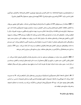 ‫س&ودآوری‬ ‫اف&زایش‬ ‫و‬ ،‫‌ه&ا‬
‫ه‬‫هزین‬ ‫ک&اهش‬ ،‫‌وری‬
‫ه‬‫به&ر‬ ‫بهب&ود‬ ‫ب&رای‬ ‫کلی&دی‬ ‫عام&ل‬ ‫س&ه‬ ،‫‌ه&ا‬
‫ه‬‫کارخان‬ ‫‌ویژه‬
‫ه‬‫ب‬ ‫و‬ ‫تولیدی‬ ‫صنایع‬ ‫در‬
‫دارند‬ ‫اساسی‬ ‫نقش‬
:
ERP
(
‫سازمانی‬ ‫منابع‬ ‫‌ریزی‬
‫ه‬‫برنام‬
)
،
SEO
(
‫جستجو‬ ‫موتور‬ ‫‌سازی‬
‫ه‬‫بهین‬
)
‫و‬
BI
(
‫تجاری‬ ‫هوش‬
. )
1
.
ERP
‫‌های‬
‫م‬‫سیست‬ ‫از‬ ‫استفاده‬
ERP
‫‌تواند‬
‫ی‬‫م‬ ‫توجهی‬ ‫قابل‬ ‫‌طور‬
‫ه‬‫ب‬ ،‫‌اند‬
‫ه‬‫شد‬ ‫طراحی‬ ‫ایزوها‬ ‫و‬ ‫استانداردها‬ ‫با‬ ‫مطابق‬ ‫که‬
‫&د‬&‫کن‬ ‫&ک‬&‫کم‬ ‫‌گیری‬
‫م‬‫&می‬&‫تص‬ ‫&ود‬&‫بهب‬ ‫و‬ ‫&ازمان‬&‫س‬ ‫&رعت‬&‫س‬ ‫&زایش‬&‫اف‬ ،‫&الی‬&‫م‬ ‫و‬ ‫&انی‬&‫زم‬ ‫&ای‬&‫‌ه‬
‫ه‬‫هزین‬ ‫&اهش‬&‫ک‬ ،‫&ا‬&‫خطاه‬ ‫&اهش‬&‫ک‬ ‫&ه‬&‫ب‬
.
‫این‬
‫را‬ ‫ب&ازار‬ ‫تغی&یرات‬ ‫ب&ه‬ ‫س&ریع‬ ‫پاس&خگویی‬ ‫و‬ ‫من&ابع‬ ‫بهین&ه‬ ‫م&دیریت‬ ‫امک&ان‬ ،‫فرآین&دها‬ ‫و‬ ‫اطالع&ات‬ ‫‌س&ازی‬
‫ه‬‫یکپارچ‬ ‫با‬ ‫‌ها‬
‫م‬‫سیست‬
‫‌کنند‬
‫ی‬‫م‬ ‫فراهم‬
.
‫سیس&تم‬ ‫چگون&ه‬ ‫ک&ه‬ ‫‌دهن&د‬
‫ی‬‫م‬ ‫نش&ان‬ ‫مقال&ه‬ ‫این‬ ‫ابت&دای‬ ‫در‬ ‫ش&ده‬ ‫ذک&ر‬ ‫‌های‬
‫ل‬‫مثا‬
ERP
‫بهب&ود‬ ‫ب&ه‬ ‫‌توان&د‬
‫ی‬‫م‬
‫&ود‬&‫ش‬ ‫&ر‬&‫منج‬ ‫&ازمان‬&‫س‬ ‫کلی‬ ‫&وفقیت‬&‫م‬ ‫به‬ ‫نهایت‬ ‫در‬ ‫و‬ ‫کند‬ ‫کمک‬ ‫سازمان‬ ‫یک‬ ‫مختلف‬ ‫واحدهای‬ ‫در‬ ‫‌ها‬
‫ه‬‫هزین‬ ‫کاهش‬ ‫و‬ ‫کارایی‬
‫&د‬&‫‌کن‬
‫ی‬‫م‬ ‫&راهم‬&‫ف‬ ‫را‬ ‫&أمین‬&‫ت‬ ‫&یره‬&‫زنج‬ ‫و‬ ‫انسانی‬ ‫منابع‬ ‫مدیریت‬ ‫تا‬ ‫تولید‬ ‫از‬ ،‫سازمان‬ ‫‌های‬
‫ش‬‫بخ‬ ‫تمام‬ ‫یکپارچگی‬ ‫و‬
.
‫&تم‬&‫سیس‬ ‫این‬
‫‌کن&د‬
‫ی‬‫م‬ ‫کم&ک‬ ‫ک&ار‬ ‫س&رعت‬ ‫و‬ ‫ش&فافیت‬ ‫افزایش‬ ‫و‬ ‫‌ها‬
‫ه‬‫هزین‬ ‫کاهش‬ ،‫‌ای‬
‫ه‬‫جزیر‬ ‫‌افزارهای‬
‫م‬‫نر‬ ‫حذف‬ ‫به‬
.
‫ب&دون‬
ERP
‫س&ازمان‬ ،
‫‌دهد‬
‫ی‬‫م‬ ‫هدر‬ ‫را‬ ‫بسیاری‬ ‫مالی‬ ‫منابع‬ ‫و‬ ‫زمان‬ ،‫مختلف‬ ‫‌های‬
‫ش‬‫بخ‬ ‫در‬ ‫ناکارآمدی‬ ‫و‬ ‫هماهنگی‬ ‫عدم‬ ‫دلیل‬ ‫به‬
.
2
.
SEO
‫‌کن&د‬
‫ی‬‫م‬ ‫کم&ک‬ ‫ف&روش‬ ‫اف&زایش‬ ‫و‬ ‫ه&دف‬ ‫مش&تریان‬ ‫ج&ذب‬ ‫ب&ه‬ ،‫جس&تجو‬ ‫موتوره&ای‬ ‫در‬ ‫س&ایت‬ ‫رتب&ه‬ ‫اف&زایش‬ ‫با‬
.
‫در‬
‫&دن‬&‫‌ش‬
‫ه‬‫دید‬ ‫کاهش‬ ‫و‬ ‫ارزشمند‬ ‫‌های‬
‫ت‬‫فرص‬ ‫دادن‬ ‫دست‬ ‫از‬ ‫‌معنای‬
‫ه‬‫ب‬ ‫گوگل‬ ‫برتر‬ ‫نتایج‬ ‫در‬ ‫حضور‬ ‫عدم‬ ،‫آنالین‬ ‫رقابتی‬ ‫فضای‬
‫است‬ ‫بازار‬ ‫در‬
.
‫نخواه&د‬ ‫‌وکار‬
‫ب‬&‫کس‬ ‫ب&رای‬ ‫مس&تقیمی‬ ‫س&ود‬ ‫هیچ‬ ‫و‬ ‫اس&ت‬ ‫ث&ابت‬ ‫هزین&ه‬ ‫ی&ک‬ ‫تنه&ا‬ ‫ش&رکت‬ ‫س&ایت‬ ،‫س&ئو‬ ‫بدون‬
‫داشت‬
.
3
.
BI
‫‌کن&د‬
‫ی‬‫م‬ ‫ف&راهم‬ ‫را‬ ‫ب&ازار‬ ‫رون&دهای‬ ‫‌بی&نی‬
‫ش‬‫پی‬ ‫و‬ ‫اس&تراتژیک‬ ‫‌گیری‬
‫م‬‫تص&می‬ ‫امکان‬ ،‫‌ها‬
‫ه‬‫داد‬ ‫تحلیل‬ ‫با‬
.
BI
‫م&دیریت‬ ‫ب&ه‬
‫اس&اس‬ ‫ب&ر‬ ،‫حدسی‬ ‫تصمیمات‬ ‫‌جای‬
‫ه‬‫ب‬ ‫و‬ ‫بگیرد‬ ‫‌تری‬
‫ه‬‫هوشمندان‬ ‫و‬ ‫دقیق‬ ‫تصمیمات‬ ،‫‌ها‬
‫ه‬‫داد‬ ‫از‬ ‫‌گیری‬
‫ه‬‫بهر‬ ‫با‬ ‫تا‬ ‫‌کند‬
‫ی‬‫م‬ ‫کمک‬
‫کند‬ ‫عمل‬ ‫موجود‬ ‫‌های‬
‫ت‬‫واقعی‬
.
‫نبود‬
BI
‫ض&عیف‬ ‫عملکرد‬ ‫به‬ ‫بلندمدت‬ ‫در‬ ‫و‬ ‫‌کند‬
‫ی‬‫م‬ ‫ناکارآمد‬ ‫و‬ ‫غیرعلمی‬ ‫را‬ ‫‌ها‬
‫ی‬‫‌گیر‬
‫م‬‫تصمی‬ ،
‫شد‬ ‫خواهد‬ ‫منجر‬ ‫منابع‬ ‫هدررفت‬ ‫و‬
.
‫ها‬ ‫سازمان‬ ‫برای‬ ‫پیشنهاد‬
 