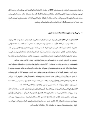 ‫یابند‬ ‫دست‬ ‫شفاف‬ ‫و‬
.
‫‌های‬
‫م‬‫سیس&ت‬ ‫از‬ ‫اس&تفاده‬
ERP
‫قاب&ل‬ ‫‌ط&ور‬
‫ه‬‫ب‬ ،‫‌اند‬
‫ه‬‫ش&د‬ ‫ط&راحی‬ ‫ایزوه&ا‬ ‫و‬ ‫اس&تانداردها‬ ‫ب&ا‬ ‫مط&ابق‬ ‫ک&ه‬
‫&ر‬&‫نف‬ ‫و‬ ‫&زاری‬&‫اف‬ ‫&خت‬&‫س‬ ‫&ابع‬&‫من‬ ‫&دررفت‬&‫ه‬ ‫از‬ ‫و‬ ‫&د‬&‫کن‬ ‫&ک‬&‫کم‬ ‫‌ها‬
‫ن‬‫&ازما‬&‫س‬ ‫در‬ ‫&ا‬&‫خطاه‬ ‫&اهش‬&‫ک‬ ‫و‬ ‫&ارایی‬&‫ک‬ ‫&ود‬&‫بهب‬ ‫&ه‬&‫ب‬ ‫&د‬&‫‌توان‬
‫ی‬‫م‬ ‫&وجهی‬&‫ت‬
‫‌کند‬
‫ی‬‫م‬ ‫جلوگیری‬ ‫انسانی‬ ‫نیروی‬ ‫ساعت‬
.
‫آورده‬ ،‫تولی&دی‬ ‫و‬ ‫ص&نعتی‬ ‫ه&ای‬ ‫کارخان&ه‬ ‫و‬ ‫اداری‬ ‫ه&ای‬ ‫ش&رکت‬ ‫از‬ ‫مث&الی‬ ‫ادامه‬ ‫در‬
‫‌پردازیم‬
‫ی‬‫م‬ ‫ها‬ ‫سازمان‬ ‫این‬ ‫در‬ ‫تأثیرات‬ ‫این‬ ‫چگونگی‬ ‫بررسی‬ ‫به‬ ‫که‬ ‫است‬ ‫شده‬
.
1
.
‫اداری‬ ‫شرکت‬ ‫یک‬ ‫مختلف‬ ‫واحدهای‬ ‫از‬ ‫برخی‬
:
•
‫انسانی‬ ‫منابع‬ ‫واحد‬
(
HR
:)
‫است‬ ‫جدید‬ ‫کارمند‬ ‫یک‬ ‫استخدام‬ ‫دنبال‬ ‫به‬ ‫شرکت‬ ‫یک‬ ‫کنید‬ ‫فرض‬
.
‫واحد‬
HR
‫‌تواند‬
‫ی‬‫م‬
‫&تم‬&&‫سیس‬ ‫از‬ ‫&تفاده‬&&‫اس‬ ‫&ا‬&&‫ب‬
ERP
‫&ایی‬&&‫نه‬ ‫&تخدام‬&&‫اس‬ ‫و‬ ‫&احبه‬&&‫مص‬ ‫&ا‬&&‫ت‬ ‫&غلی‬&&‫ش‬ ‫&ت‬&&‫درخواس‬ ‫ثبت‬ ‫از‬ ‫را‬ ‫&تخدام‬&&‫اس‬ ‫&د‬&&‫فرآین‬ ،
‫کند‬ ‫مدیریت‬ ‫خودکار‬ ‫‌صورت‬
‫ه‬‫ب‬
.
‫کنند‬ ‫بررسی‬ ‫‌راحتی‬
‫ه‬‫ب‬ ‫را‬ ‫متقاضیان‬ ‫سوابق‬ ‫تا‬ ‫‌کند‬
‫ی‬‫م‬ ‫کمک‬ ‫‌ها‬
‫ن‬‫آ‬ ‫به‬ ‫سیستم‬ ‫این‬
‫‌ش&ود‬
‫ی‬‫م‬ ‫انج&ام‬ ‫ش&ده‬ ‫اس&تاندارد‬ ‫و‬ ‫خودک&ار‬ ‫‌صورت‬
‫ه‬‫ب‬ ‫استخدام‬ ‫فرآیند‬ ‫و‬ ‫دهند‬ ‫کاهش‬ ‫را‬ ‫استخدام‬ ‫زمان‬ ‫و‬
.
‫ب&ه‬ ‫این‬
‫&ت‬&&‫اس‬ ‫&تخدام‬&&‫اس‬ ‫&د‬&&‫فرآین‬ ‫در‬ ‫&ریع‬&&‫تس‬ ‫و‬ ‫&یان‬&&‫متقاض‬ ‫&اب‬&&‫انتخ‬ ‫در‬ ‫&انی‬&&‫انس‬ ‫&ای‬&&‫خطاه‬ ‫&اهش‬&&‫ک‬ ‫&ای‬&&‫معن‬
.
‫&ا‬&&‫ب‬ ،‫‌عالوه‬
‫ه‬‫ب‬
‫‌یابد‬
‫ی‬‫م‬ ‫بهبود‬ ‫کارکنان‬ ‫آموزش‬ ‫و‬ ‫استخدام‬ ‫مورد‬ ‫در‬ ‫‌گیری‬
‫م‬‫تصمی‬ ،‫‌روز‬
‫ه‬‫ب‬ ‫و‬ ‫دقیق‬ ‫‌های‬
‫ه‬‫داد‬ ‫به‬ ‫دسترسی‬
.
•
‫الی‬ ‫م‬ ‫د‬ ‫واح‬
:
‫از‬ ‫&تفاده‬&‫اس‬ ‫&ا‬&‫ب‬ ‫&د‬&‫‌توان‬
‫ی‬‫م‬ ‫&د‬&‫واح‬ ‫این‬
ERP
‫&د‬&‫کن‬ ‫&ز‬&‫متمرک‬ ‫&ان‬&‫مک‬ ‫&ک‬&‫ی‬ ‫در‬ ‫را‬ ‫&الی‬&‫م‬ ‫&ای‬&‫‌ه‬
‫ش‬‫تراکن‬ ‫&امی‬&‫تم‬ ،
.
‫را‬ ‫بودج&ه‬ ‫‌س&رعت‬
‫ه‬‫ب‬ ‫‌توان&د‬
‫ی‬‫م‬ ‫م&الی‬ ‫واح&د‬ ،‫بیای&د‬ ‫پیش‬ ‫تعم&یرات‬ ‫ب&رای‬ ‫غ&یرمنتظره‬ ‫هزین&ه‬ ‫ی&ک‬ ‫اگ&ر‬ ،‫مثال‬ ‫‌عنوان‬
‫ه‬‫ب‬
‫&یر‬&‫خ‬ ‫یا‬ ‫دهد‬ ‫پوشش‬ ‫را‬ ‫هزینه‬ ‫این‬ ‫‌تواند‬
‫ی‬‫م‬ ‫آیا‬ ‫که‬ ‫بگیرد‬ ‫تصمیم‬ ‫و‬ ‫کرده‬ ‫بررسی‬
.
‫&تم‬&‫سیس‬
ERP
‫‌س&ازی‬
‫ه‬‫یکپارچ‬ ‫&ا‬&‫ب‬
‫‌کن&د‬
‫ی‬‫م‬ ‫ف&راهم‬ ‫را‬ ‫‌ه&ا‬
‫ی‬‫ناهماهنگ‬ ‫و‬ ‫خطاها‬ ‫سریع‬ ‫شناسایی‬ ‫امکان‬ ،‫دقیق‬ ‫‌گیری‬
‫ش‬‫گزار‬ ‫و‬ ‫مالی‬ ‫‌های‬
‫ه‬‫داد‬
.
‫ام&ر‬ ‫این‬
‫‌کن&د‬
‫ی‬‫م‬ ‫کمک‬ ‫مالی‬ ‫اشتباهات‬ ‫از‬ ‫جلوگیری‬ ‫و‬ ‫اضافی‬ ‫‌های‬
‫ه‬‫هزین‬ ‫کاهش‬ ‫به‬
.
‫اطالع&ات‬ ‫ب&ه‬ ‫دسترس&ی‬ ‫ب&ا‬ ،‫همچ&نین‬
‫کنند‬ ‫اتخاذ‬ ‫‌ها‬
‫ی‬‫‌گذار‬
‫ه‬‫سرمای‬ ‫و‬ ‫بودجه‬ ‫مورد‬ ‫در‬ ‫بهتری‬ ‫تصمیمات‬ ‫‌توانند‬
‫ی‬‫م‬ ‫مدیران‬ ،‫‌روز‬
‫ه‬‫ب‬ ‫مالی‬
.
•
‫بازاریابی‬ ‫واحد‬
:
‫کن&د‬ ‫‌ان&دازی‬
‫ه‬‫را‬ ‫جدی&د‬ ‫تبلیغاتی‬ ‫کمپین‬ ‫یک‬ ‫‌خواهد‬
‫ی‬‫م‬ ‫واحد‬ ‫این‬ ‫کنید‬ ‫فرض‬
.
‫از‬ ‫اس&تفاده‬ ‫ب&ا‬
ERP
،
‫م&ؤثرتری‬ ‫‌های‬
‫ی‬‫اس&تراتژ‬ ،‫آن‬ ‫اس&اس‬ ‫ب&ر‬ ‫و‬ ‫کنن&د‬ ‫تحلی&ل‬ ‫را‬ ‫ب&ازار‬ ‫و‬ ‫مش&تریان‬ ‫ب&ه‬ ‫مرب&وط‬ ‫‌ه&ای‬
‫ه‬‫داد‬ ‫‌توانن&د‬
‫ی‬‫م‬ ‫‌ه&ا‬
‫ن‬‫آ‬
‫کنند‬ ‫طراحی‬ ‫جدید‬ ‫مشتریان‬ ‫جذب‬ ‫برای‬
.
‫واحد‬ ‫این‬ ،‫یکپارچه‬ ‫سیستم‬ ‫یک‬ ‫در‬ ‫مشتریان‬ ‫و‬ ‫بازار‬ ‫‌های‬
‫ه‬‫داد‬ ‫تحلیل‬ ‫با‬
‫کند‬ ‫‌سازی‬
‫ه‬‫پیاد‬ ‫را‬ ‫مؤثرتری‬ ‫‌های‬
‫ی‬‫استراتژ‬ ‫و‬ ‫دهد‬ ‫نشان‬ ‫واکنش‬ ‫بازار‬ ‫تغییرات‬ ‫به‬ ‫‌سرعت‬
‫ه‬‫ب‬ ‫‌تواند‬
‫ی‬‫م‬
.
‫&ه‬&‫ب‬ ‫&ر‬&‫ام‬ ‫این‬
‫‌کند‬
‫ی‬‫م‬ ‫کمک‬ ‫تبلیغات‬ ‫و‬ ‫بازار‬ ‫تحقیقات‬ ‫به‬ ‫مربوط‬ ‫‌های‬
‫ه‬‫هزین‬ ‫و‬ ‫زمان‬ ‫کاهش‬
.
 