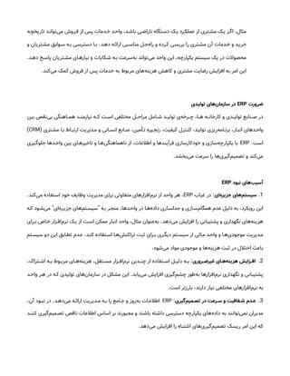 ‫تاریخچ&ه‬ ‫‌توان&د‬
‫ی‬‫م‬ ‫ف&روش‬ ‫از‬ ‫پس‬ ‫خ&دمات‬ ‫واح&د‬ ،‫باش&د‬ ‫ناراض&ی‬ ‫دس&تگاه‬ ‫ی&ک‬ ‫عملک&رد‬ ‫از‬ ‫مش&تری‬ ‫ی&ک‬ ‫اگ&ر‬ ،‫مثال‬
‫ده&د‬ ‫ارائ&ه‬ ‫مناس&بی‬ ‫‌ح&ل‬
‫ه‬‫را‬ ‫و‬ ‫ک&رده‬ ‫بررس&ی‬ ‫را‬ ‫مش&تری‬ ‫آن‬ ‫خ&دمات‬ ‫و‬ ‫خری&د‬
.
‫و‬ ‫مش&تریان‬ ‫س&وابق‬ ‫ب&ه‬ ‫دسترس&ی‬ ‫ب&ا‬
‫ده&د‬ ‫پاس&خ‬ ‫مش&تریان‬ ‫نیازه&ای‬ ‫و‬ ‫ش&کایات‬ ‫ب&ه‬ ‫‌سرعت‬
‫ه‬‫ب‬ ‫‌تواند‬
‫ی‬‫م‬ ‫واحد‬ ‫این‬ ،‫یکپارچه‬ ‫سیستم‬ ‫یک‬ ‫در‬ ‫محصوالت‬
.
‫‌کند‬
‫ی‬‫م‬ ‫کمک‬ ‫فروش‬ ‫از‬ ‫پس‬ ‫خدمات‬ ‫به‬ ‫مربوط‬ ‫‌های‬
‫ه‬‫هزین‬ ‫کاهش‬ ‫و‬ ‫مشتری‬ ‫رضایت‬ ‫افزایش‬ ‫به‬ ‫امر‬ ‫این‬
.
‫ضرورت‬
ERP
‫تولیدی‬ ‫‌های‬
‫ن‬‫سازما‬ ‫در‬
‫بین‬ ‫‌نقص‬
‫ی‬‫ب‬ ‫&اهنگی‬&&‫هم‬ ‫&د‬&&‫نیازمن‬ ‫&ه‬&&‫ک‬ ‫&ت‬&&‫اس‬ ‫مختلفی‬ ‫&ل‬&&‫مراح‬ ‫&امل‬&&‫ش‬ ‫&د‬&&‫تولی‬ ‫‌ی‬
‫ه‬‫&رخ‬&&‫چ‬ ،‫&ا‬&&‫ه‬ ‫&ه‬&&‫کارخان‬ ‫و‬ ‫&دی‬&&‫تولی‬ ‫&نایع‬&&‫ص‬ ‫در‬
‫مش&تری‬ ‫ب&ا‬ ‫ارتب&اط‬ ‫م&دیریت‬ ‫و‬ ‫انس&انی‬ ‫من&ابع‬ ،‫ت&أمین‬ ‫زنج&یره‬ ،‫کیفیت‬ ‫کن&ترل‬ ،‫تولی&د‬ ‫‌ریزی‬
‫ه‬‫برن&ام‬ ،‫انب&ار‬ ‫واح&دهای‬
(
CRM
)
‫است‬
.
ERP
‫&یری‬&‫جلوگ‬ ‫&دها‬&‫واح‬ ‫بین‬ ‫&ای‬&‫تاخیره‬ ‫و‬ ‫‌ه&ا‬
‫ی‬‫ناهماهنگ‬ ‫از‬ ،‫اطالعات‬ ‫و‬ ‫فرآیندها‬ ‫خودکارسازی‬ ‫و‬ ‫‌سازی‬
‫ه‬‫یکپارچ‬ ‫با‬
‫‌بخشد‬
‫ی‬‫م‬ ‫سرعت‬ ‫را‬ ‫‌ها‬
‫ی‬‫‌گیر‬
‫م‬‫تصمی‬ ‫و‬ ‫‌کند‬
‫ی‬‫م‬
.
‫نبود‬ ‫‌های‬
‫ب‬‫آسی‬
ERP
1
.
‫‌ای‬
‫ه‬‫جزیر‬ ‫‌های‬
‫م‬‫سیست‬
:
‫غیاب‬ ‫در‬
ERP
‫‌کند‬
‫ی‬‫م‬ ‫استفاده‬ ‫خود‬ ‫وظایف‬ ‫مدیریت‬ ‫برای‬ ‫متفاوتی‬ ‫‌افزارهای‬
‫م‬‫نر‬ ‫از‬ ‫واحد‬ ‫هر‬ ،
.
‫ب&ه‬ ‫منج&ر‬ ،‫واح&دها‬ ‫در‬ ‫‌ه&ا‬
‫ه‬‫داد‬ ‫جداس&ازی‬ ‫و‬ ‫‌س&ازی‬
‫م‬‫همگا‬ ‫عدم‬ ‫دلیل‬ ‫به‬ ،‫رویکرد‬ ‫این‬
"
‫‌ای‬
‫ه‬‫جزی&ر‬ ‫‌های‬
‫م‬‫سیس&ت‬
"
‫ک&ه‬ ‫‌ش&ود‬
‫ی‬‫م‬
‫‌دهد‬
‫ی‬‫م‬ ‫افزایش‬ ‫را‬ ‫پشتیبانی‬ ‫و‬ ‫نگهداری‬ ‫‌های‬
‫ه‬‫هزین‬
.
‫&رای‬&‫ب‬ ‫&اص‬&‫خ‬ ‫&زار‬&‫‌اف‬
‫م‬‫نر‬ ‫&ک‬&‫ی‬ ‫از‬ ‫&ت‬&‫اس‬ ‫ممکن‬ ‫انبار‬ ‫واحد‬ ،‫مثال‬ ‫‌عنوان‬
‫ه‬‫ب‬
‫کن&د‬ ‫اس&تفاده‬ ‫‌ه&ا‬
‫ش‬‫تراکن‬ ‫ثبت‬ ‫ب&رای‬ ‫دیگ&ری‬ ‫سیس&تم‬ ‫از‬ ‫م&الی‬ ‫واح&د‬ ‫و‬ ‫‌ه&ا‬
‫ی‬‫موجود‬ ‫م&دیریت‬
.
‫سیس&تم‬ ‫دو‬ ‫این‬ ‫تط&ابق‬ ‫ع&دم‬
‫‌شود‬
‫ی‬‫م‬ ‫مواد‬ ‫موجودی‬ ‫و‬ ‫‌ها‬
‫ه‬‫هزین‬ ‫ثبت‬ ‫در‬ ‫اختالل‬ ‫باعث‬
.
2
.
‫روری‬ ‫غیرض‬ ‫ای‬ ‫‌ه‬
‫ه‬‫هزین‬ ‫زایش‬ ‫اف‬
:
،‫&تراک‬&‫اش‬ ‫&ه‬&‫ب‬ ‫&وط‬&‫مرب‬ ‫&ای‬&‫‌ه‬
‫ه‬‫هزین‬ ،‫&تقل‬&‫مس‬ ‫&زار‬&‫‌اف‬
‫م‬‫نر‬ ‫&دین‬&‫چن‬ ‫از‬ ‫&تفاده‬&‫اس‬ ‫&ل‬&‫دلی‬ ‫&ه‬&‫ب‬
‫‌یابد‬
‫ی‬‫م‬ ‫افزایش‬ ‫‌گیری‬
‫م‬‫چش‬ ‫‌طور‬
‫ه‬‫ب‬ ‫‌افزارها‬
‫م‬‫نر‬ ‫نگهداری‬ ‫و‬ ‫پشتیبانی‬
.
‫واح&د‬ ‫ه&ر‬ ‫در‬ ‫ک&ه‬ ‫تولیدی‬ ‫‌های‬
‫ن‬‫سازما‬ ‫در‬ ‫مشکل‬ ‫این‬
‫است‬ ‫بارزتر‬ ،‫دارند‬ ‫نیاز‬ ‫مختلفی‬ ‫‌افزارهای‬
‫م‬‫نر‬ ‫به‬
.
3
.
‫‌گیری‬
‫م‬‫می‬ ‫تص‬ ‫در‬ ‫رعت‬ ‫س‬ ‫و‬ ‫فافیت‬ ‫ش‬ ‫دم‬ ‫ع‬
:
ERP
‫&د‬&‫‌ده‬
‫ی‬‫م‬ ‫&ه‬&‫ارائ‬ ‫&دیریت‬&‫م‬ ‫&ه‬&‫ب‬ ‫را‬ ‫&امع‬&‫ج‬ ‫و‬ ‫‌روز‬
‫ه‬‫ب‬ ‫&ات‬&‫اطالع‬
.
،‫آن‬ ‫&ود‬&‫نب‬ ‫در‬
‫&د‬&‫کنن‬ ‫‌گیری‬
‫م‬‫&می‬&‫تص‬ ‫ناقص‬ ‫اطالعات‬ ‫اساس‬ ‫بر‬ ‫مجبورند‬ ‫و‬ ‫باشند‬ ‫داشته‬ ‫دسترسی‬ ‫یکپارچه‬ ‫‌های‬
‫ه‬‫داد‬ ‫به‬ ‫‌توانند‬
‫ی‬‫نم‬ ‫مدیران‬
‫‌دهد‬
‫ی‬‫م‬ ‫افزایش‬ ‫را‬ ‫اشتباه‬ ‫‌های‬
‫ی‬‫‌گیر‬
‫م‬‫تصمی‬ ‫ریسک‬ ‫امر‬ ‫این‬ ‫که‬
.
 