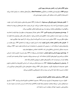 ‫مزایای‬
ERP
‫کارایی‬ ‫بهبود‬ ‫و‬ ‫‌ها‬
‫ه‬‫هزین‬ ‫کاهش‬ ‫در‬ ‫آن‬ ‫نقش‬ ‫و‬
‫سیستم‬
ERP
‫‌کارگیری‬
‫ه‬‫ب‬ ‫و‬ ‫اطالعات‬ ‫‌سازی‬
‫ه‬‫یکپارچ‬ ‫با‬
Best Practices
‫‌کند‬
‫ی‬‫م‬ ‫کمک‬ ‫سازمان‬ ‫به‬ ،‫مختلف‬ ‫فرآیندهای‬ ‫در‬
‫کند‬ ‫‌سازی‬
‫ه‬‫بهین‬ ‫را‬ ‫سازمان‬ ‫کلی‬ ‫عملکرد‬ ‫و‬ ‫داده‬ ‫کاهش‬ ‫را‬ ‫‌ها‬
‫ه‬‫هزین‬ ‫تا‬
.
1
.
‫‌ها‬
‫م‬‫ت‬‫سیس‬ ‫یکپارچگی‬ ‫طریق‬ ‫از‬ ‫‌ها‬
‫ه‬‫هزین‬ ‫کاهش‬
:
‫از‬ ‫اس&تفاده‬ ‫ب&ا‬
ERP
‫س&ازمان‬ ‫واح&دهای‬ ‫‌ی‬
‫ه‬‫هم‬ ،
(
،‫تولی&د‬ ،‫انب&ار‬ ‫مانن&د‬
‫انسانی‬ ‫منابع‬ ‫و‬ ‫فروش‬
)
‫‌کنند‬
‫ی‬‫م‬ ‫فعالیت‬ ‫واحد‬ ‫سیستم‬ ‫یک‬ ‫تحت‬
.
‫&تفاده‬&‫اس‬ ‫&ه‬&‫ب‬ ‫&وط‬&‫مرب‬ ‫&ای‬&‫‌ه‬
‫ه‬‫هزین‬ ‫حذف‬ ‫موجب‬ ‫امر‬ ‫این‬
‫‌کند‬
‫ی‬‫م‬ ‫جلوگیری‬ ‫اضافی‬ ‫‌های‬
‫ه‬‫هزین‬ ‫بروز‬ ‫از‬ ‫و‬ ‫‌شود‬
‫ی‬‫م‬ ‫مختلف‬ ‫‌افزارهای‬
‫م‬‫نر‬ ‫از‬ ‫نگهداری‬ ‫و‬
.
2
.
‫أمین‬ ‫ت‬ ‫یره‬ ‫زنج‬ ‫و‬ ‫ار‬ ‫انب‬ ‫ودی‬ ‫موج‬ ‫ازی‬ ‫‌س‬
‫ه‬‫بهین‬
:
ERP
‫&به‬&‫محاس‬ ‫را‬ ‫&ه‬&‫اولی‬ ‫&واد‬&‫م‬ ‫&از‬&‫نی‬ ‫&طح‬&‫س‬ ‫و‬ ‫&ا‬&‫‌ه‬
‫ی‬‫موجود‬ ‫&ار‬&‫خودک‬ ‫&ور‬&‫‌ط‬
‫ه‬‫ب‬ ،
‫‌ش&ود‬
‫ی‬‫م‬ ‫انج&ام‬ ‫‌رس&انی‬
‫ع‬‫اطال‬ ،‫مجدد‬ ‫سفارش‬ ‫به‬ ‫نیاز‬ ‫صورت‬ ‫در‬ ‫و‬ ‫‌کند‬
‫ی‬‫م‬
.
‫ب&ه‬ ‫اولی&ه‬ ‫م&اده‬ ‫موج&ودی‬ ‫وق&تی‬ ،‫مث&ال‬ ‫‌عن&وان‬
‫ه‬‫ب‬
،‫‌رسد‬
‫ی‬‫م‬ ‫حداقل‬ ‫سطح‬
ERP
‫شود‬ ‫جلوگیری‬ ‫مواد‬ ‫کمبود‬ ‫از‬ ‫تا‬ ‫‌کند‬
‫ی‬‫م‬ ‫ارسال‬ ‫‌کننده‬
‫ن‬‫تأمی‬ ‫به‬ ‫را‬ ‫جدید‬ ‫خرید‬ ‫سفارش‬
.
3
.
‫کیفیت‬ ‫ترل‬ ‫کن‬ ‫در‬ ‫ا‬ ‫خط‬ ‫اهش‬ ‫ک‬ ‫و‬ ‫دقت‬ ‫زایش‬ ‫اف‬
:
‫‌ه&&ای‬
‫ه‬‫داد‬ ‫از‬ ‫‌توان&&د‬
‫ی‬‫م‬ ‫کیفیت‬ ‫کن&&ترل‬ ‫واح&&د‬
ERP
‫ب&&ر‬ ‫نظ&&ارت‬ ‫ب&&رای‬
‫کن&&د‬ ‫اس&&تفاده‬ ‫تولی&&د‬ ‫پارامتره&&ای‬
.
،‫ش&&ود‬ ‫تولی&&د‬ ‫اس&&تاندارد‬ ‫غ&&یر‬ ‫مشخص&&ات‬ ‫ب&&ا‬ ‫محص&&ولی‬ ‫ک&&ه‬ ‫ص&&ورتی‬ ‫در‬
ERP
‫‌توان&&د‬
‫ی‬‫م‬
‫شود‬ ‫انجام‬ ‫‌موقع‬
‫ه‬‫ب‬ ‫اصالحی‬ ‫اقدامات‬ ‫تا‬ ‫کند‬ ‫‌رسانی‬
‫ع‬‫اطال‬ ‫و‬ ‫شناسایی‬ ‫را‬ ‫مشکل‬ ‫‌سرعت‬
‫ه‬‫ب‬
.
4
.
‫ازمانی‬‫س‬ ‫ابع‬‫من‬ ‫و‬ ‫انی‬‫انس‬ ‫نیروی‬ ‫‌سازی‬
‫ه‬‫بهین‬
:
‫از‬ ‫‌توان&د‬
‫ی‬‫م‬ ‫انس&انی‬ ‫من&ابع‬
ERP
‫ارزی&ابی‬ ،‫غی&اب‬ ‫و‬ ‫حض&ور‬ ‫م&دیریت‬ ‫ب&رای‬
‫کند‬ ‫استفاده‬ ‫کارکنان‬ ‫‌های‬
‫ش‬‫آموز‬ ‫‌ریزی‬
‫ه‬‫برنام‬ ‫و‬ ‫عملکرد‬
.
‫و‬ ‫&د‬&‫کارمن‬ ‫&ر‬&‫ه‬ ‫&عیت‬&‫وض‬ ‫&ار‬&‫خودک‬ ‫&ورت‬&‫‌ص‬
‫ه‬‫ب‬ ‫&د‬&‫‌توان‬
‫ی‬‫م‬ ‫سیستم‬ ‫این‬
‫دهد‬ ‫ارائه‬ ‫کارکنان‬ ‫‌وری‬
‫ه‬‫بهر‬ ‫از‬ ‫دقیقی‬ ‫‌های‬
‫ش‬‫گزار‬ ‫و‬ ‫کند‬ ‫ثبت‬ ‫سیستم‬ ‫در‬ ‫را‬ ‫او‬ ‫وظایف‬
.
5
.
‫تراتژیک‬‫اس‬ ‫‌گیری‬
‫م‬‫می‬‫تص‬ ‫از‬ ‫تیبانی‬ ‫پش‬
:
ERP
‫و‬ ‫&امع‬&‫ج‬ ‫&ای‬&‫‌ه‬
‫ه‬‫داد‬ ‫و‬ ‫&ا‬&‫‌ه‬
‫ش‬‫گزار‬ ‫&اس‬&‫اس‬ ‫&ر‬&‫ب‬ ‫&ا‬&‫ت‬ ‫&د‬&‫‌ده‬
‫ی‬‫م‬ ‫&ان‬&‫امک‬ ‫&دیران‬&‫م‬ ‫&ه‬&‫ب‬
‫&د‬&‫بگیرن‬ ‫&تراتژیک‬&‫اس‬ ‫&میمات‬&‫تص‬ ،‫&ق‬&‫دقی‬
.
،‫&ال‬&‫مث‬ ‫&وان‬&‫‌عن‬
‫ه‬‫ب‬
ERP
‫در‬ ‫را‬ ‫&ودآوری‬&‫س‬ ‫&ای‬&‫‌ه‬
‫ش‬‫گزار‬ ‫و‬ ‫&الی‬&‫م‬ ‫&ای‬&‫‌ه‬
‫ل‬‫تحلی‬ ‫&د‬&‫‌توان‬
‫ی‬‫م‬
‫‌دهد‬
‫ی‬‫م‬ ‫افزایش‬ ‫را‬ ‫‌گیری‬
‫م‬‫تصمی‬ ‫دقت‬ ‫و‬ ‫سرعت‬ ‫امر‬ ‫این‬ ‫که‬ ‫دهد‬ ‫ارائه‬ ‫مدیریت‬ ‫به‬ ‫لحظه‬
.
‫نقش‬
ERP
‫کارگاهی‬ ‫مختلف‬ ‫واحدهای‬ ‫در‬
/
‫ای‬ ‫کارخانه‬
/
‫تولیدی‬
-
‫ار‬ ‫انب‬
:
‫سیس&&&تم‬ ‫طری&&&ق‬ ‫از‬ ‫‌ه&&&ا‬
‫ی‬‫موجود‬ ‫م&&&دیریت‬
ERP
‫‌ش&&&ود‬
‫ی‬‫م‬ ‫انج&&&ام‬ ‫دقی&&&ق‬ ‫و‬ ‫‌ای‬
‫ه‬‫لحظ‬ ‫‌ص&&&ورت‬
‫ه‬‫ب‬
.
ERP
‫طری&&&ق‬ ‫از‬
‫ب&ه‬ ‫نی&از‬ ‫ص&ورت‬ ‫در‬ ‫و‬ ‫ک&رده‬ ‫بررس&ی‬ ‫را‬ ‫‌س&اخته‬
‫ه‬‫نیم‬ ‫کااله&ای‬ ‫و‬ ‫اولی&ه‬ ‫م&واد‬ ‫موج&ودی‬ ‫وضعیت‬ ‫‌تواند‬
‫ی‬‫م‬ ،‫ردیابی‬ ‫‌های‬
‫م‬‫سیست‬
‫کند‬ ‫ایجاد‬ ‫را‬ ‫خرید‬ ‫درخواست‬ ‫خودکار‬ ‫‌صورت‬
‫ه‬‫ب‬ ،‫‌دهی‬
‫ش‬‫سفار‬
.
 