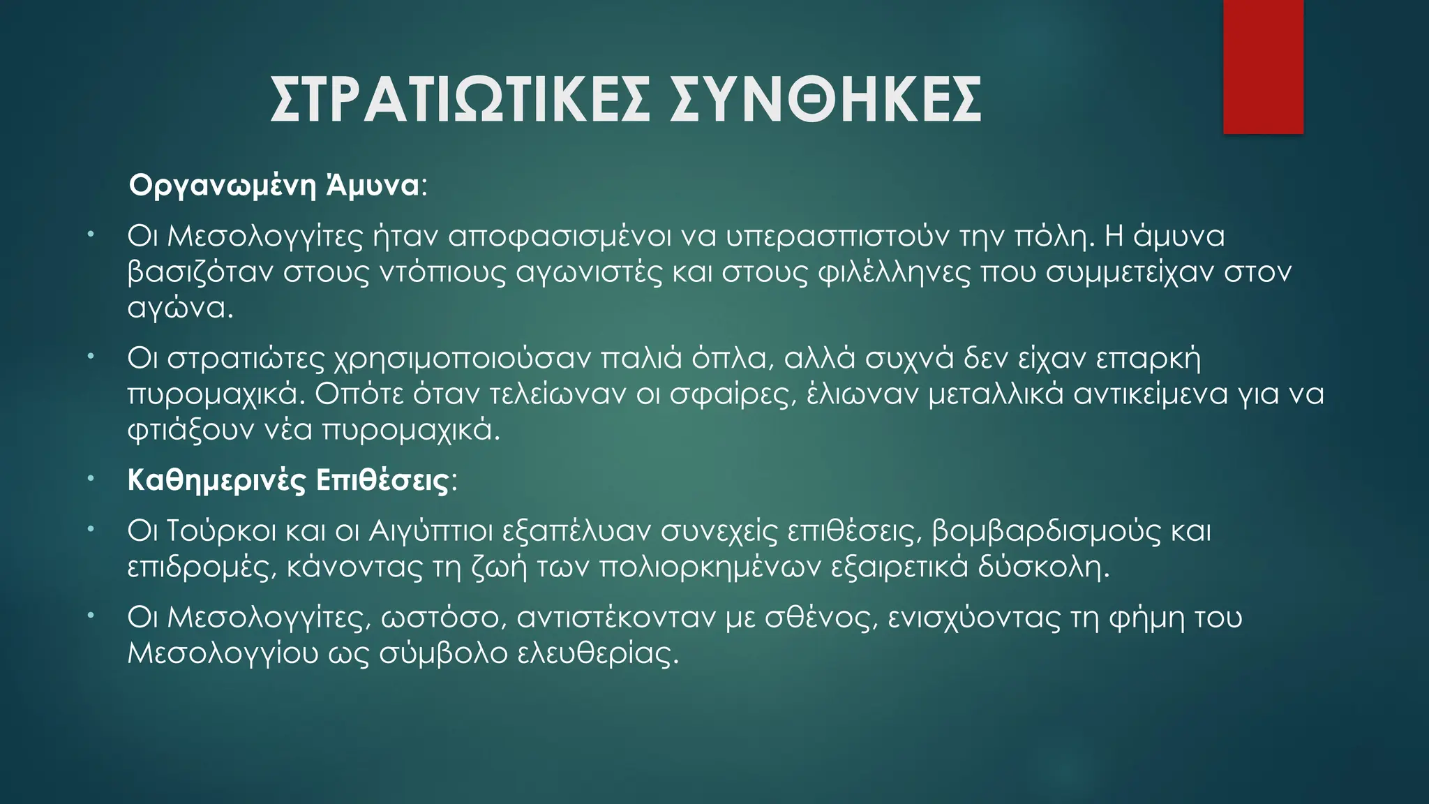 ΣΤΡΑΤΙΩΤΙΚΕΣ ΣΥΝΘΗΚΕΣ
Οργανωμένη Άμυνα:
• Οι Μεσολογγίτες ήταν αποφασισμένοι να υπερασπιστούν την πόλη. Η άμυνα
βασιζόταν στους ντόπιους αγωνιστές και στους φιλέλληνες που συμμετείχαν στον
αγώνα.
• Οι στρατιώτες χρησιμοποιούσαν παλιά όπλα, αλλά συχνά δεν είχαν επαρκή
πυρομαχικά. Οπότε όταν τελείωναν οι σφαίρες, έλιωναν μεταλλικά αντικείμενα για να
φτιάξουν νέα πυρομαχικά.
• Καθημερινές Επιθέσεις:
• Οι Τούρκοι και οι Αιγύπτιοι εξαπέλυαν συνεχείς επιθέσεις, βομβαρδισμούς και
επιδρομές, κάνοντας τη ζωή των πολιορκημένων εξαιρετικά δύσκολη.
• Οι Μεσολογγίτες, ωστόσο, αντιστέκονταν με σθένος, ενισχύοντας τη φήμη του
Μεσολογγίου ως σύμβολο ελευθερίας.
 
