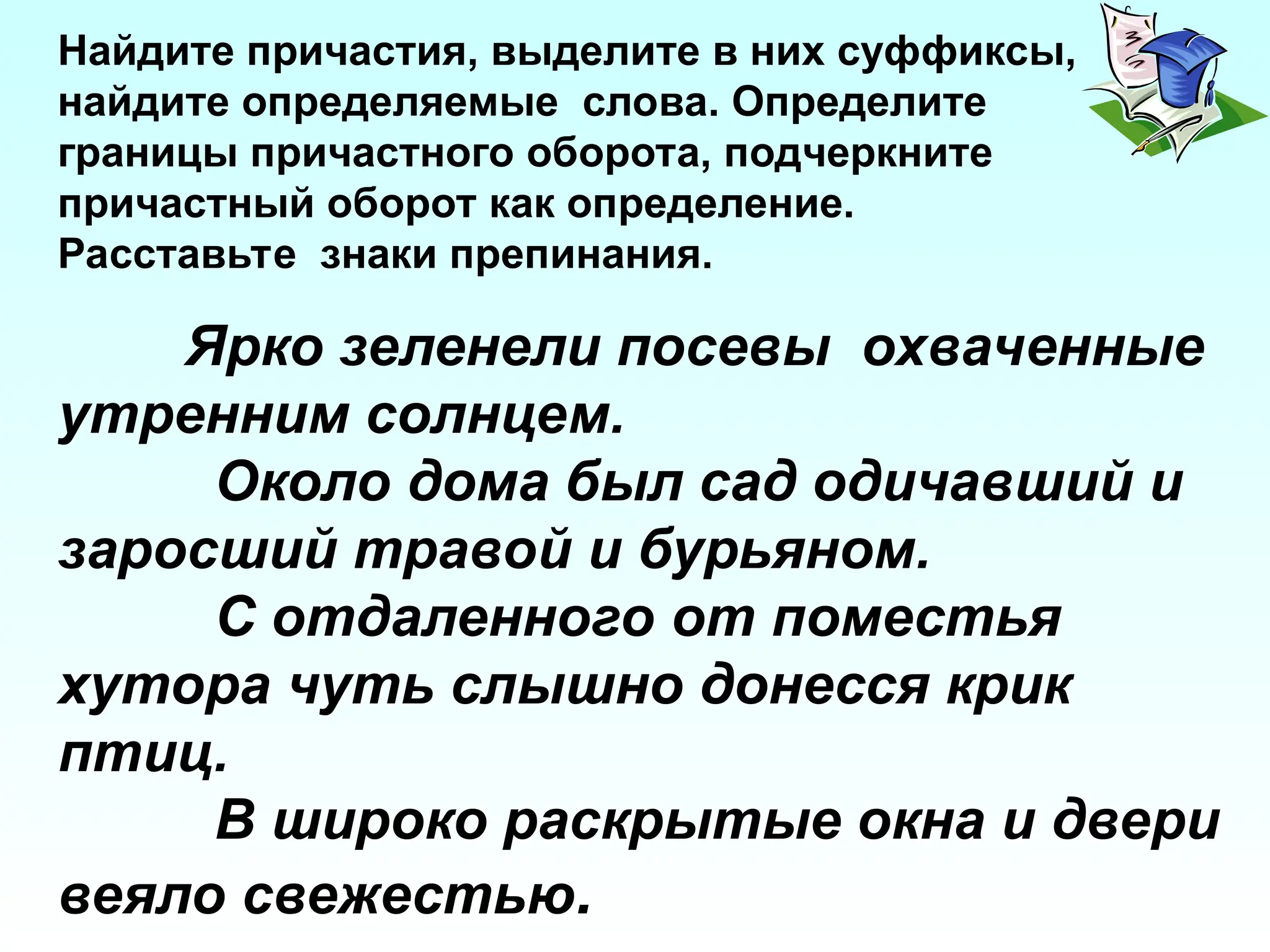 Ярко зеленели посевы охваченные
утренним солнцем.
Около дома был сад одичавший и
заросший травой и бурьяном.
С отдаленного от поместья
хутора чуть слышно донесся крик
птиц.
В широко раскрытые окна и двери
веяло свежестью.
Найдите причастия, выделите в них суффиксы,
найдите определяемые слова. Определите
границы причастного оборота, подчеркните
причастный оборот как определение.
Расставьте знаки препинания.
 