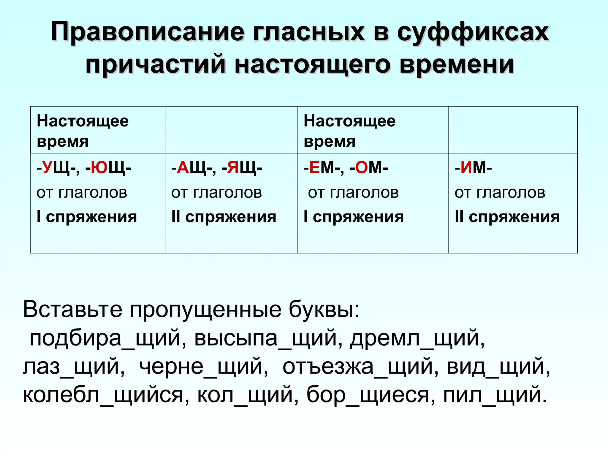 Правописание гласных в суффиксах
Правописание гласных в суффиксах
причастий настоящего времени
причастий настоящего времени
Настоящее
время
Настоящее
время
-УЩ-, -ЮЩ-
от глаголов
I спряжения
-АЩ-, -ЯЩ-
от глаголов
II спряжения
-ЕМ-, -ОМ-
от глаголов
I спряжения
-ИМ-
от глаголов
II спряжения
Вставьте пропущенные буквы:
подбира_щий, высыпа_щий, дремл_щий,
лаз_щий, черне_щий, отъезжа_щий, вид_щий,
колебл_щийся, кол_щий, бор_щиеся, пил_щий.
 