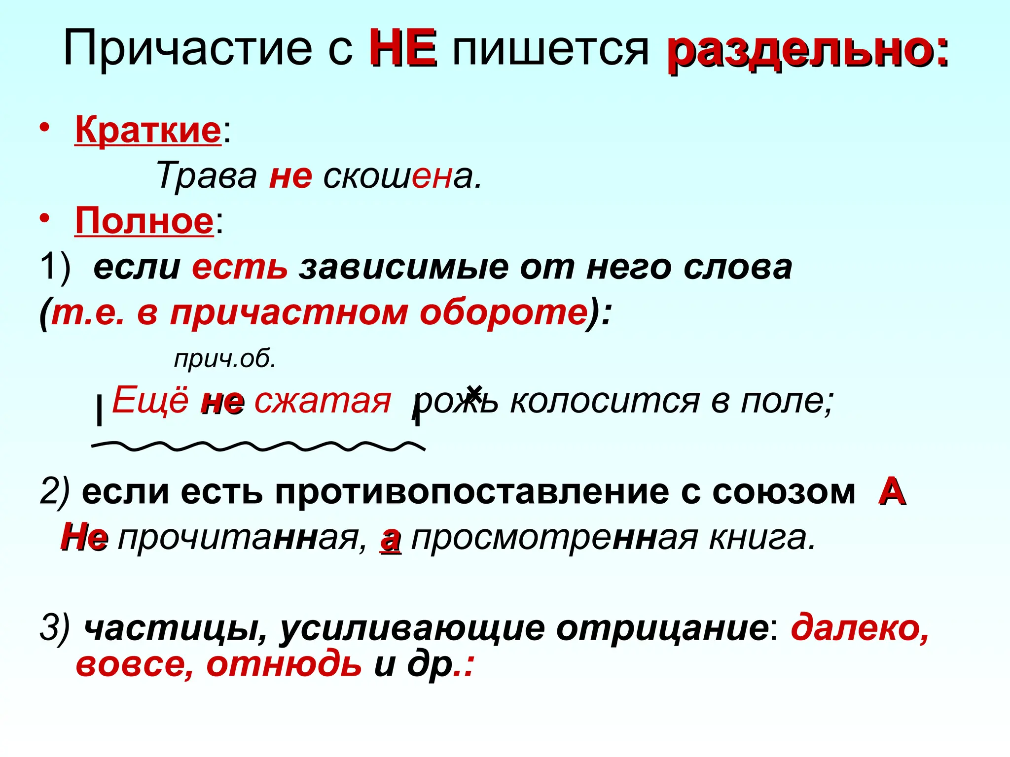 Причастие с НЕ
НЕ пишется раздельно:
раздельно:
• Краткие:
Трава не скошена.
• Полное:
1) если есть зависимые от него слова
(т.е. в причастном обороте):
прич.об.
Ещё не
не сжатая рожь колосится в поле;
2) если есть противопоставление с союзом А
А
Не
Не прочитанная, а
а просмотренная книга.
3) частицы, усиливающие отрицание: далеко,
вовсе, отнюдь и др.:
 