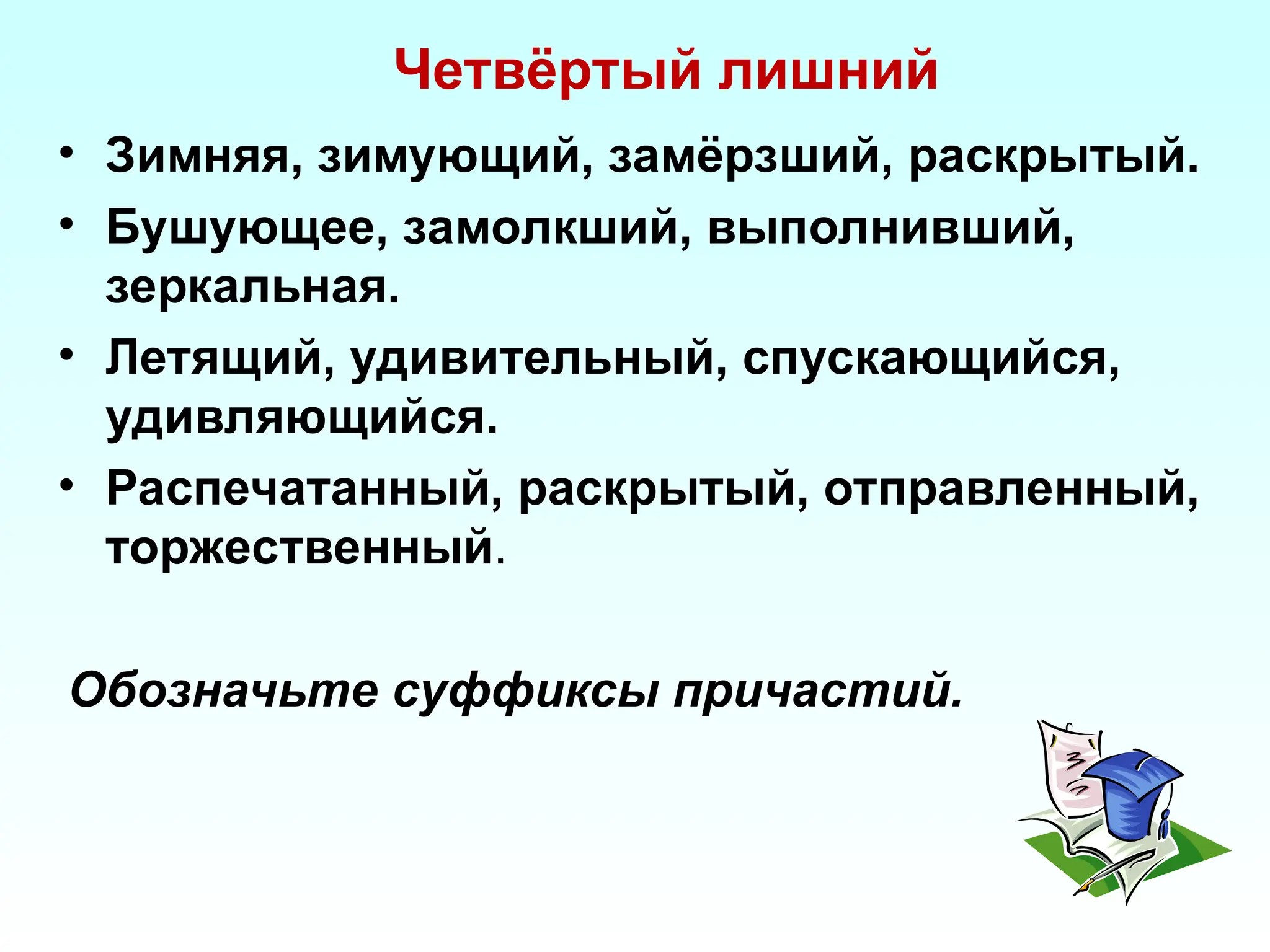 Четвёртый лишний
• Зимняя, зимующий, замёрзший, раскрытый.
• Бушующее, замолкший, выполнивший,
зеркальная.
• Летящий, удивительный, спускающийся,
удивляющийся.
• Распечатанный, раскрытый, отправленный,
торжественный.
Обозначьте суффиксы причастий.
 