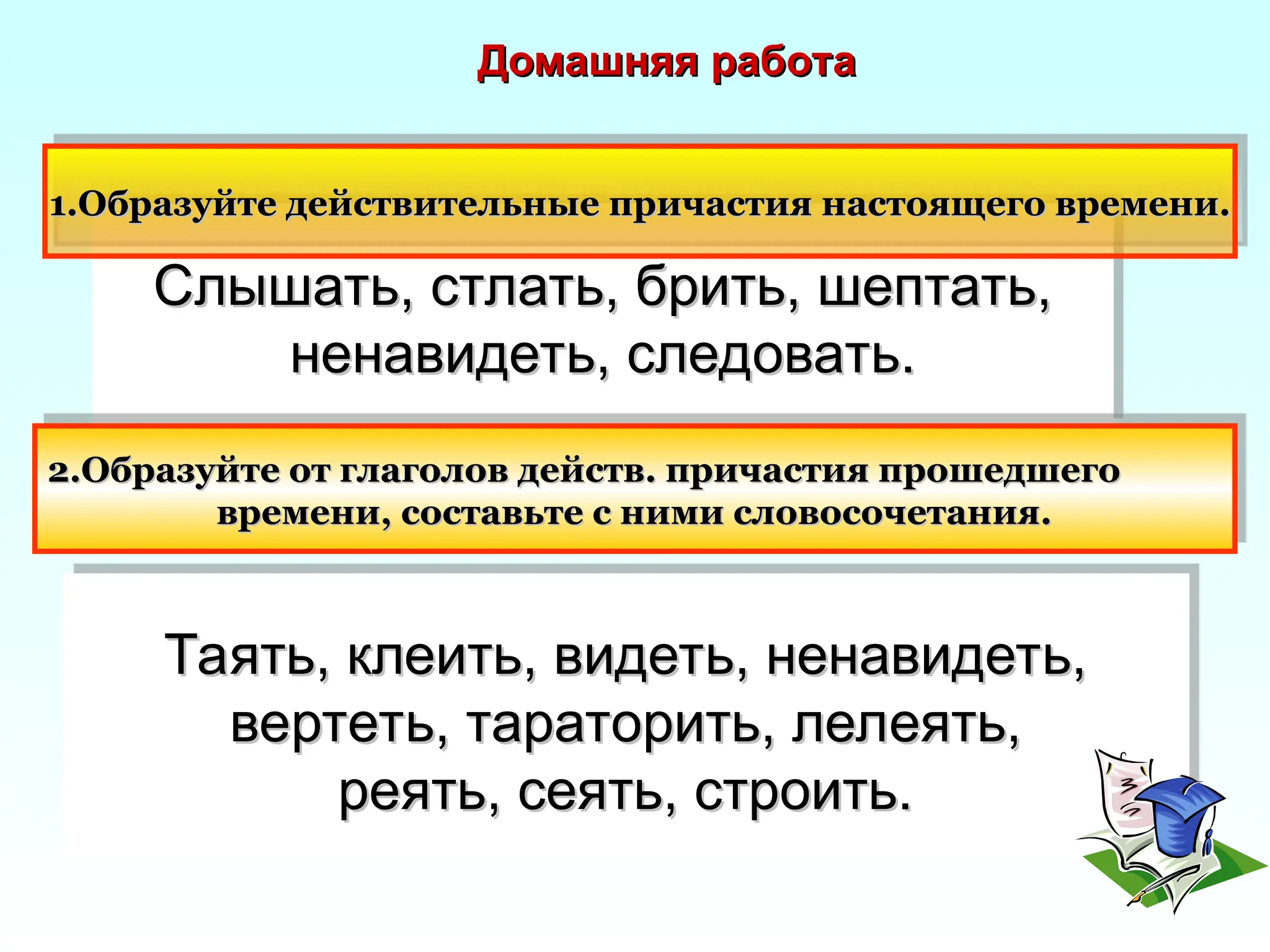 Слышать, стлать, брить, шептать,
Слышать, стлать, брить, шептать,
ненавидеть, следовать.
ненавидеть, следовать.
2.Образуйте от глаголов действ. причастия прошедшего
2.Образуйте от глаголов действ. причастия прошедшего
времени, составьте с ними словосочетания.
времени, составьте с ними словосочетания.
Таять, клеить, видеть, ненавидеть,
Таять, клеить, видеть, ненавидеть,
вертеть, тараторить, лелеять,
вертеть, тараторить, лелеять,
реять, сеять, строить.
реять, сеять, строить.
1.Образуйте действительные причастия настоящего времени.
1.Образуйте действительные причастия настоящего времени.
Домашняя работа
Домашняя работа
 